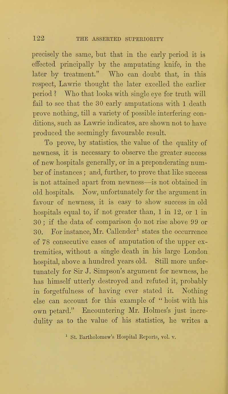 precisely tlie same, but that in the early period it is effected principally by the amputating knife, in the later by treatment. Who can doubt that, in this respect, Lawrie thought the later excelled the earlier period ? Who that looks with single eye for truth will fail to see that the 30 early amputations with 1 death prove nothing, till a variety of possible interfering con- ditions, such as Lawrie indicates, are shown not to have produced the seemingly favourable result. To prove, by statistics, the value of the quality of newness, it is necessary to observe the greater success of new hospitals generally, or in a preponderating num- ber of instances; and, further, to prove that like success is not attained apart from newness—is not obtained in old hospitals. Now, unfortunately for the argument in favour of newness, it is easy to show success in old hospitals equal to, if not greater than, 1 in 12, or 1 in 30 ; if the data of comparison do not rise above 99 or 30. For instance, Mr. Callender^ states the occurrence of 78 consecutive cases of amputation of the upper ex- tremities, without a single death in his large London hospital, above a hundred years old. Still more unfor- tunately for Sir J. Simpson's argument for newness, he has himself utterly destroyed and refuted it, probably in forgetfulness of having ever stated it. Nothing else can account for this example of  hoist with his own petard. Encountering Mr. Holmes's just incre- dulity as to the value of his statistics, he writes a ^ St. Bartholomew's Hospital Reports, vol. v.