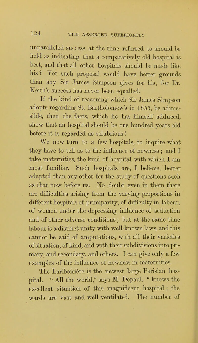 unparalleled success at the time referred to should be held as indicating that a comparatively old hospital is best, and that all other hospitals should be made like his? Yet such proposal would have better grounds than any Sir James Simpson gives for his, for Dr. Keith's success has never been equalled. If the kind of reasoning which Sir James Simpson adopts regarding St. Bartholomew's in 1855, be admis- sible, then the facts, which he has himself adduced, show that an hospital should be one hundred years old before it is regarded as salubrious! We now turn to a few hospitals, to inquire what they have to tell as to the influence of newness ; and I take maternities, the kind of hospital with which I am most familiar. Such hospitals are, I believe, better adapted than any other for the study of questions such as that now before us. No doubt even in them there are difiBculties arising from the varying proportions in different hospitals of primiparity, of difficulty in labour, of women under the depressing influence of seduction and of other adverse conditions; but at the same time labour is a distinct unity with well-known laws, and this cannot be said of amputations, with all their varieties of situation, of kind, and with their subdivisions into pri- mary, and secondary, and others. I can give only a few examples of the influence of newness in maternities. The Lariboisifere is the newest large Parisian hos- pital.  All the world, says M. Depaul,  knows the excellent situation of this magnificent hospital; the wards are vast and well ventilated. The number of