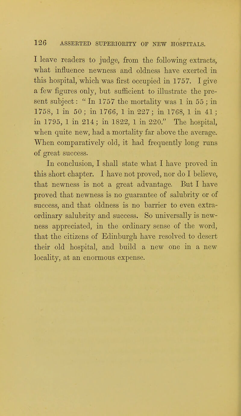 I leave readers to judge, from the following extracts, what influence newness and oldness have exerted in this hospital, which was first occupied in 1757. I give a few figures only, but sufficient to illustrate the pre- sent subject:  In 1757 the mortality was 1 in 55 ; in 1758, 1 in 50 ; in 1766, 1 in 227; in 1768, 1 in 41 ; in 1795, 1 in 214; in 1822, 1 in 220. The hospital, when quite new, had a mortality far above the average. When comparatively old, it had frequently long runs of great success. In conclusion, I shall state what I have proved in this short chapter. I have not proved, nor do I believe, that newness is not a great advantage. But I have proved that newness is no guarantee of salubrity or of success, and that oldness is no barrier to even extra- ordinary salubrity and success. So universally is new- ness appreciated, in the ordinary sense of the word, that the citizens of Edinburgh have resolved to desert their old hospital, and build a new one in a new locality, at an enormous expense.