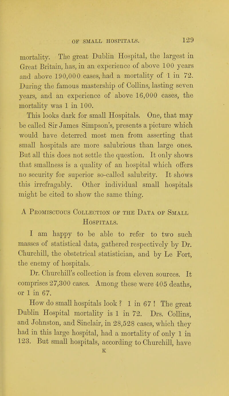 mortality. The great Dublin Hospital, the largest in Great Britain, has, in an experience of above 100 years and above 190,000 cases, had a mortality of 1 in 72. During the famous mastership of Collins, lasting seven years, and an experience of above 16,000 cases, the mortality was 1 in 100. This looks dark for small Hospitals. One, that may be called Sir James Simpson's, presents a picture which would have deterred most men from asserting that small hospitals are more salubrious than large ones. But all this does not settle the question. It only shows that smallness is a quality of an hospital which offers no security for superior so-called salubrity. It shows this irrefragably. Other individual small hospitals might be cited to show the same thing. A PEOMrscuous Collection of the Data of Small Hospitals. I am happy to be able to refer to two such masses of statistical data, gathered respectively by Dr. Churchill, the obstetrical statistician, and by Le Fort, the enemy of hospitals. Dr. Churchill's collection is from eleven sources. It comprises 27,300 cases. Among these were 405 deaths, or 1 in 67. How do small hospitals look ? 1 in 67 ! The great Dublin Hospital mortality is 1 in 72. Drs. Collins, and Johnston, and Sinclair, in 28,528 cases, which they had in this large hospital, had a mortality of only 1 in 123. But smaU hospitals, according to Churchill, have K