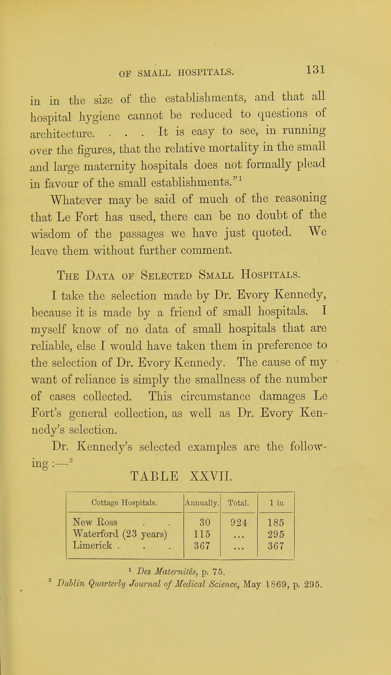 in in the size of the establishments, and that all hospital hygiene cannot be reduced to questions of architecture. ... It is easy to see, m running over the figures, that the relative mortality in the small and lai-ge maternity hospitals does not formally plead in favour of the small establishments.^ Whatever may be said of much of the reasoning that Le Fort has used, there can be no doubt of the wisdom of the passages we have just quoted. We leave them without further comment. The Data of Selected Small Hospitals. I take the selection made by Dr. Evory Kennedy, because it is made by a friend of small hospitals. I myself know of no data of small hospitals that are reliable, else I would have taken them in preference to the selection of Dr. Evory Kennedy. The cause of my want of reliance is simply the smallness of the number of cases collected. This circumstance damages Le Fort's general collection, as well as Dr. Evory Ken- nedy's selection. Dr. Kennedy's selected examples are the follow- ing :—^ TABLE XXVIL Cottage Hospitals. Annually. Total. 1 in New Ross 30 924 185 Waterford (23 years) 115 295 Limerick . 367 367 ' Des MaternitSs, p. 75. ^ Dublin Quarterly Joiirnal of Medical Science, May 1869, p. 295.