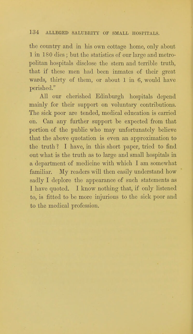 the country and in his own. cottage home, only about 1 in 180 dies; but the statistics of our large and metro- politan hospitals disclose the stern and terrible truth, that if these men had been inmates of their great wards, thirty of them, or about 1 in 6, would have perished. All our cherished Edinburgh hospitals depend mainly for their support on voluntary contributions. The sick poor are tended, medical education is carried oh. Can any further support be expected from that portion of the public who may unfortunately believe that the above quotation is even an approximation to the truth ? I have, in this short paper, tried to find out what is the truth as to large and small hospitals in a department of medicine with which I am somewhat familiar. My readers will then easily understand how sadly I deplore the appearance of such statements as I have quoted. I know nothing that, if only listened to, is fitted to be more injurious to the sick poor and to the medical profession.