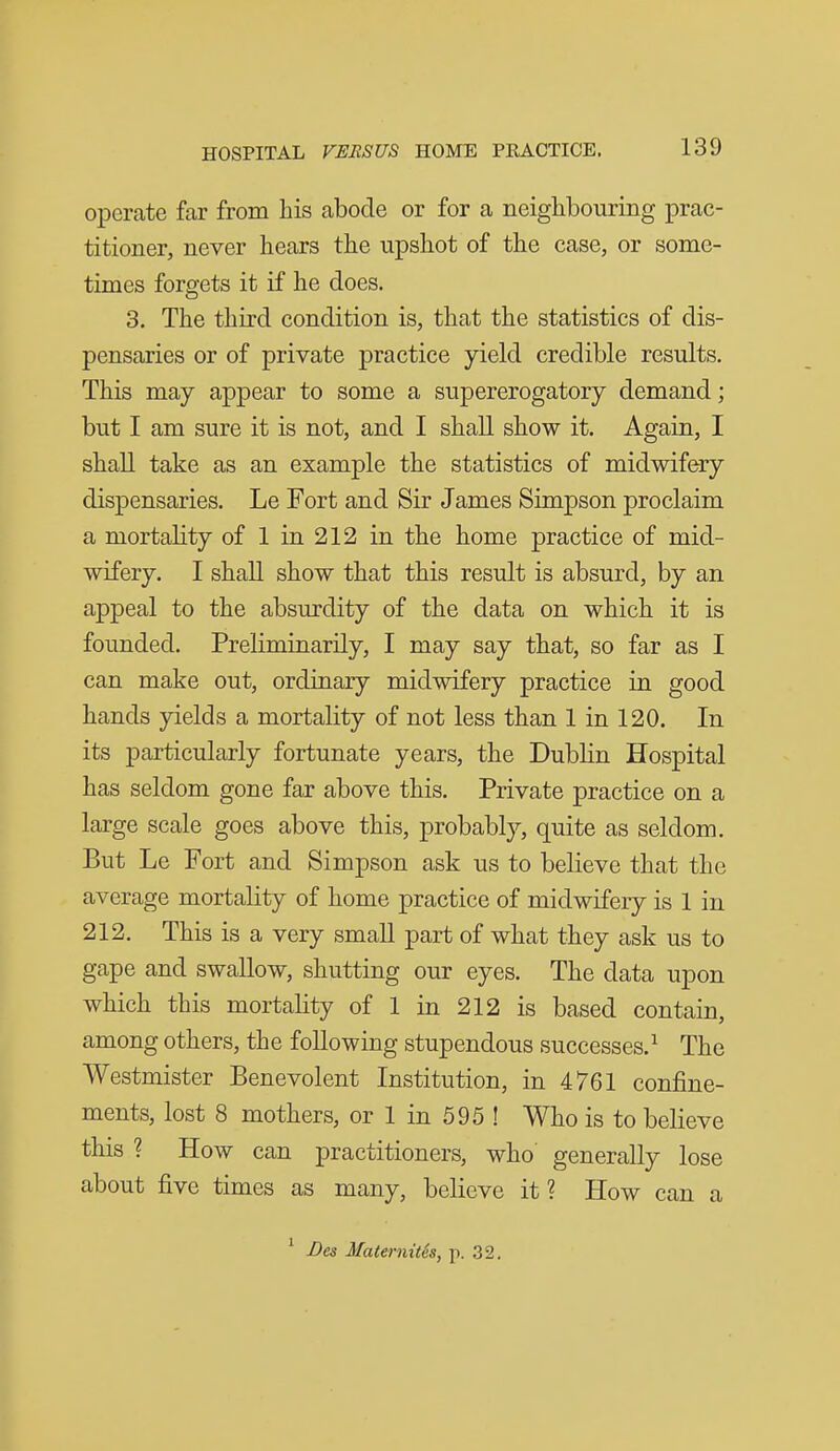 operate far from his abode or for a neighbouring prac- titioner, never hears the upshot of the case, or some- times forgets it if he does. 3. The third condition is, that the statistics of dis- pensaries or of private practice yield credible results. This may appear to some a supererogatory demand; but I am sure it is not, and I shall show it. Again, I shall take as an example the statistics of midwifery dispensaries. Le Fort and Sir James Simpson proclaim a mortality of 1 in 212 in the home practice of mid- wifery. I shall show that this result is absurd, by an appeal to the absurdity of the data on which it is founded. Preliminarily, I may say that, so far as I can make out, ordinary midwifery practice in good hands yields a mortality of not less than 1 in 120. In its particularly fortunate years, the Dublin Hospital has seldom gone far above this. Private practice on a large scale goes above this, probably, quite as seldom. But Le Fort and Simpson ask us to believe that the average mortality of home practice of midwifery is 1 in 212. This is a very small part of what they ask us to gape and swallow, shutting our eyes. The data upon which this mortality of 1 in 212 is based contain, among others, the following stupendous successes.^ The Westmister Benevolent Institution, in 4761 confine- ments, lost 8 mothers, or 1 in 595 ! Who is to believe this ? How can practitioners, who generally lose about five times as many, believe it? How can a ^ Bes Maternitis, p. 32.