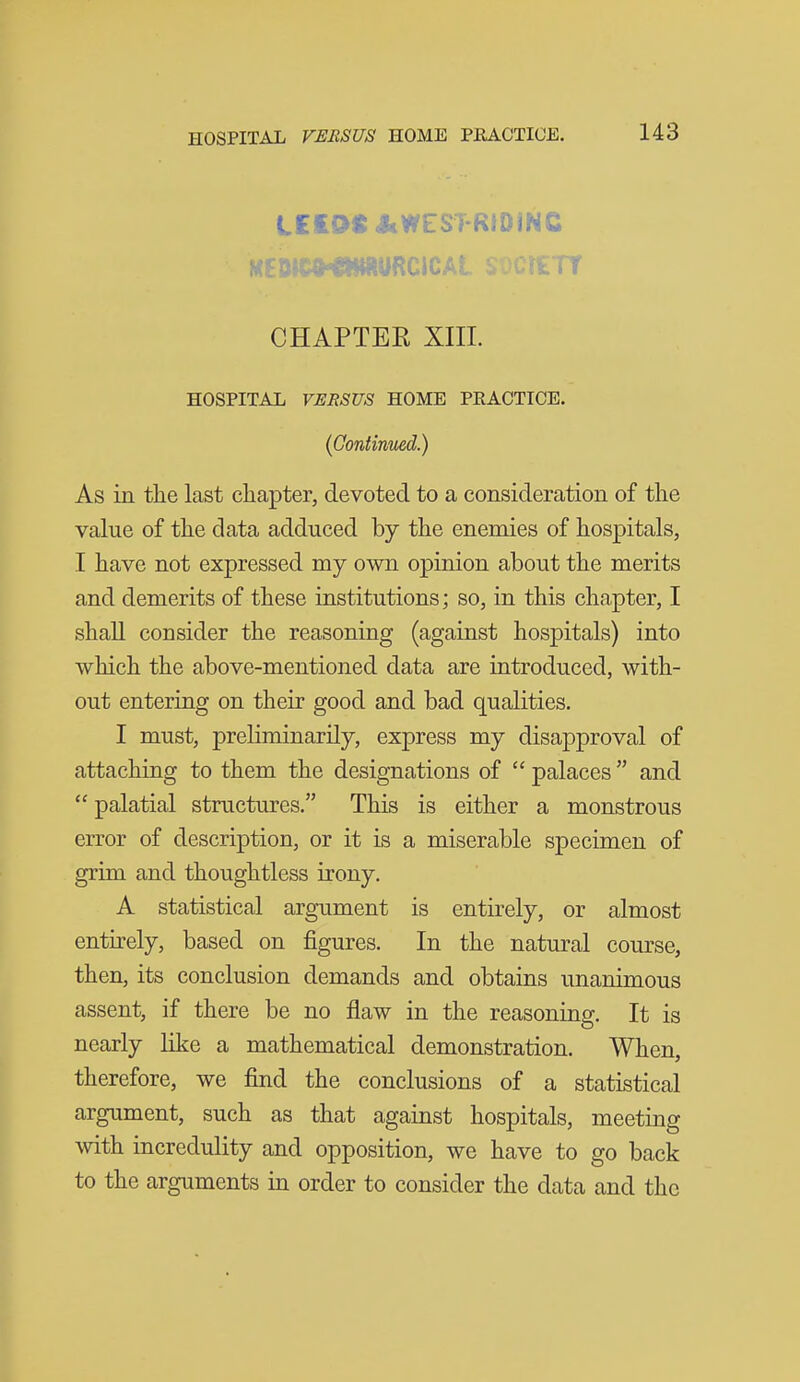 LEEDS JcWESTRtDiNC CHAPTER XIIL HOSPITAL VERSUS HOME PEACTICE. (Continued.) As in tile last chapter, devoted to a consideration of the value of the data adduced by the enemies of hospitals, I have not expressed my own opinion about the merits and demerits of these institutions; so, in this chapter, I shall consider the reasoning (against hospitals) into which the above-mentioned data are introduced, with- out entering on their good and bad qualities. I must, preliminarily, express my disapproval of attaching to them the designations of  palaces and  palatial structures. This is either a monstrous error of description, or it is a miserable specimen of grim and thoughtless irony. A statistical argument is entirely, or almost entirely, based on figures. In the natural course, then, its conclusion demands and obtains unanimous assent, if there be no flaw in the reasoning. It is nearly like a mathematical demonstration. When, therefore, we find the conclusions of a statistical argument, such as that against hospitals, meeting with incredulity and opposition, we have to go back to the arguments in order to consider the data and the