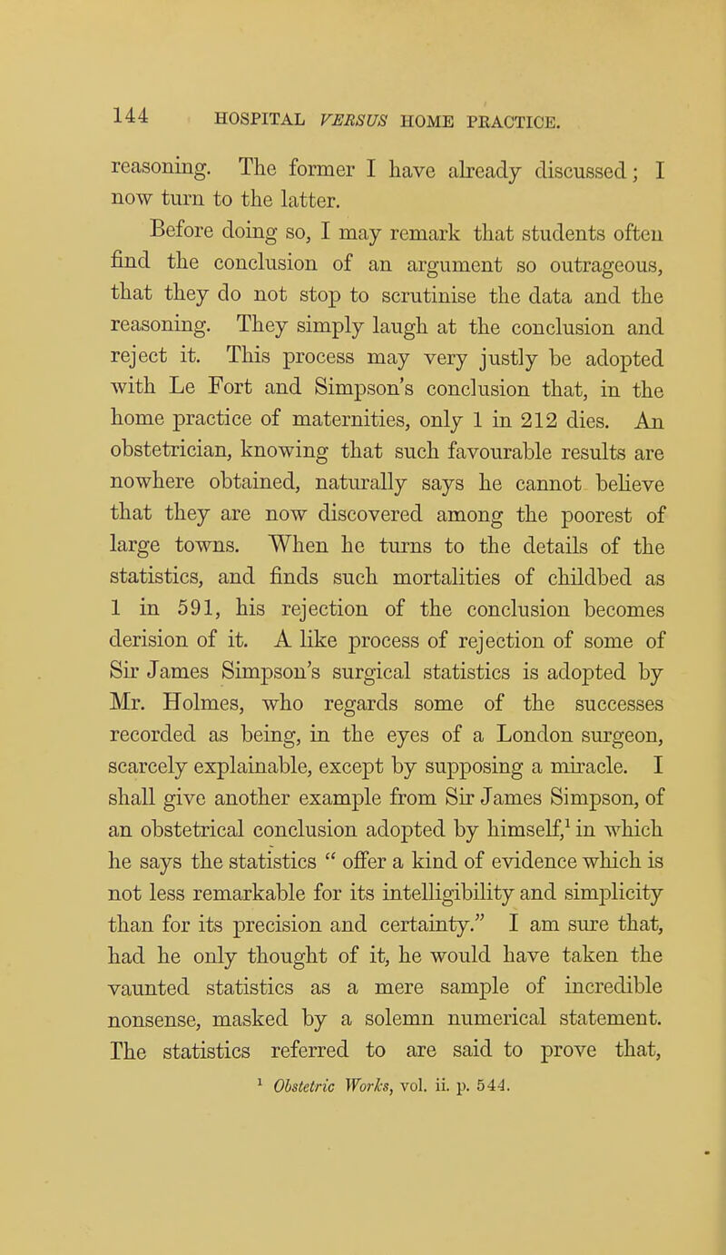 reasoning. The former I have akeady discussed; I now turn to the hxtter. Before doing so, I may remark that students often find the conclusion of an argument so outrageous, that they do not stop to scrutinise the data and the reasoning. They simply laugh at the conclusion and reject it. This process may very justly be adopted with Le Fort and Simpson's conclusion that, in the home practice of maternities, only 1 in 212 dies. An obstetrician, knowing that such favourable results are nowhere obtained, naturally says he cannot believe that they are now discovered among the poorest of large towns. When he turns to the details of the statistics, and finds such mortalities of childbed as 1 in 591, his rejection of the conclusion becomes derision of it. A like process of rejection of some of Sir James Simpson's surgical statistics is adopted by Mr. Holmes, who regards some of the successes recorded as being, in the eyes of a London surgeon, scarcely explainable, except by supposing a miracle. I shall give another example from Sir James Simpson, of an obstetrical conclusion adopted by himself,^ in which he says the statistics  ofier a kind of evidence which is not less remarkable for its intelligibility and simplicity than for its precision and certainty. I am sure that, had he only thought of it, he would have taken the vaunted statistics as a mere sample of incredible nonsense, masked by a solemn numerical statement. The statistics referred to are said to prove that, ^ Obstetric Works, vol. ii. p. 544.