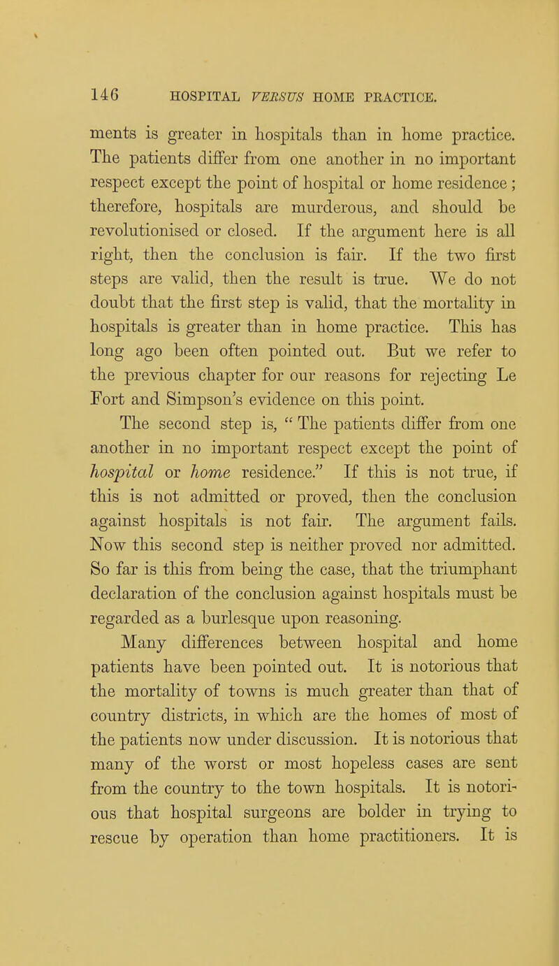 ments is greater in hospitals tiian in home practice. The patients differ from one another in no important respect except the point of hospital or home residence; therefore, hospitals are murderous, and should be revolutionised or closed. If the argument here is all right, then the conclusion is fair. If the two first steps are valid, then the result is true. We do not doubt that the first step is valid, that the mortality in hospitals is greater than in home practice. This has long ago been often pointed out. But we refer to the previous chapter for our reasons for rejecting Le Fort and Simpson's evidence on this point. The second step is,  The patients differ from one another in no important respect except the point of hospital or home residence. If this is not true, if this is not admitted or proved, then the conclusion against hospitals is not fair. The argument fails. Now this second step is neither proved nor admitted. So far is this from being the case, that the triumphant declaration of the conclusion against hospitals must be regarded as a burlesque upon reasoning. Many differences between hospital and home patients have been pointed out. It is notorious that the mortality of towns is much greater than that of country districts, in which are the homes of most of the patients now under discussion. It is notorious that many of the worst or most hopeless cases are sent from the country to the town hospitals. It is notori- ous that hospital surgeons are bolder in trying to rescue by operation than home practitioners. It is