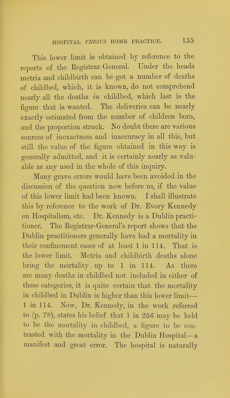 This lower limit is obtained by reference to the reports of the Kegistrar-General. Under the heads metria and childbirth can be got a number of deaths of childbed, which, it is known, do not comprehend nearly all the deaths in childbed, which last is the figure that is wanted. The deliveries can be nearly exactly estimated from the number of children born, and the proportion struck. No doubt there are various sources of inexactness and inaccuracy in all this, but still the value of the figure obtained in this way is generally admitted, and it is certainly nearly as valu- able as any used in the whole of this inquiry. Many grave errors would have been avoided in the discussion of the question now before us, if the value of this lower limit had been known. I shall illustrate this by reference to the work of Dr. Evory Kennedy on Hospitalism, etc. Dr. Kennedy is a Dublin practi- tioner. The Eegistrar-Greneral's report shows that the Dublin practitioners generally have had a mortality in their confinement cases of at least 1 in 114. That is the lower limit. Metria and childbirth deaths alone bring the mortality up to 1 in 114. As there are many deaths in childbed not included in either of these categories, it is quite certain that the mortality in childbed in Dublin is higher than this lower limit— 1 in 114, Now, Dr. Kennedy, in the work referred to (p. 78), states his belief that 1 in 256 may be held to be the mortality in childbed, a figure to be con- trasted with the mortality in the Dublin Hospital—a manifest and great error. The hospital is naturally