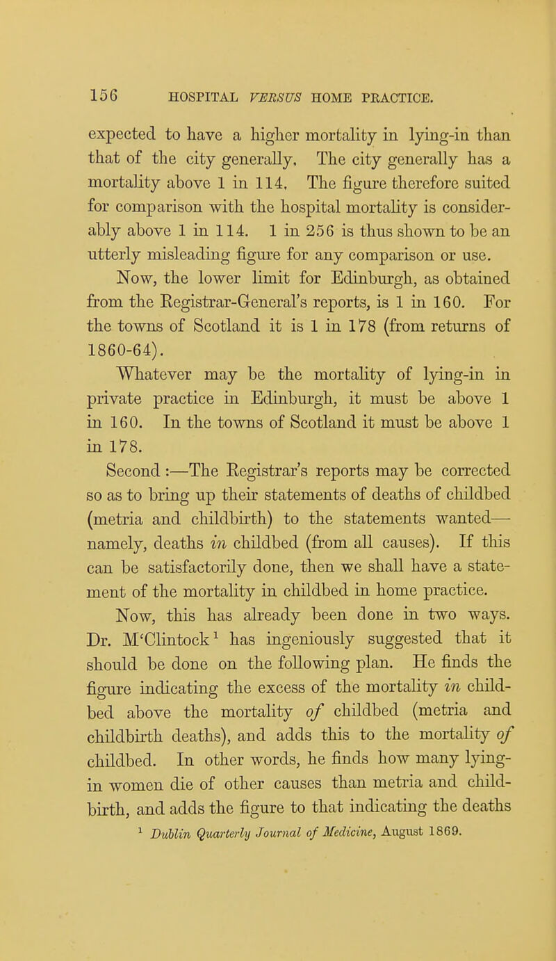 expected to have a higher mortality in lying-in than that of the city generally. The city generally has a mortality above 1 in 114, The figure therefore suited for comparison with the hospital mortality is consider- ably above 1 in 114. 1 in 256 is thus shown to be an utterly misleading figure for any comparison or use, Now, the lower limit for Edinburgh, as obtained from the Eegistrar-General's reports, is 1 in 160. For the towns of Scotland it is 1 in 178 (from returns of 1860-64). Whatever may be the mortality of lying-in in private practice in Edinburgh, it must be above 1 in 160. In the towns of Scotland it must be above 1 in 178. Second :—The Eegistrar's reports may be corrected so as to bring up their statements of deaths of childbed (metria and childbirth) to the statements wanted—■ namely, deaths in childbed (from all causes). If this can be satisfactorily done, then we shall have a state- ment of the mortality in childbed in home practice. Now, this has already been done in two ways. Dr. M'Clintock^ has ingeniously suggested that it should be done on the following plan. He finds the figure indicating the excess of the mortality in child- bed above the mortality of childbed (metria and childbirth deaths), and adds this to the mortality of childbed. In other words, he finds how many lying- in women die of other causes than metria and child- birth, and adds the figure to that indicating the deaths ^ Dublin Quarterly Journal of Medicine, August 1869.