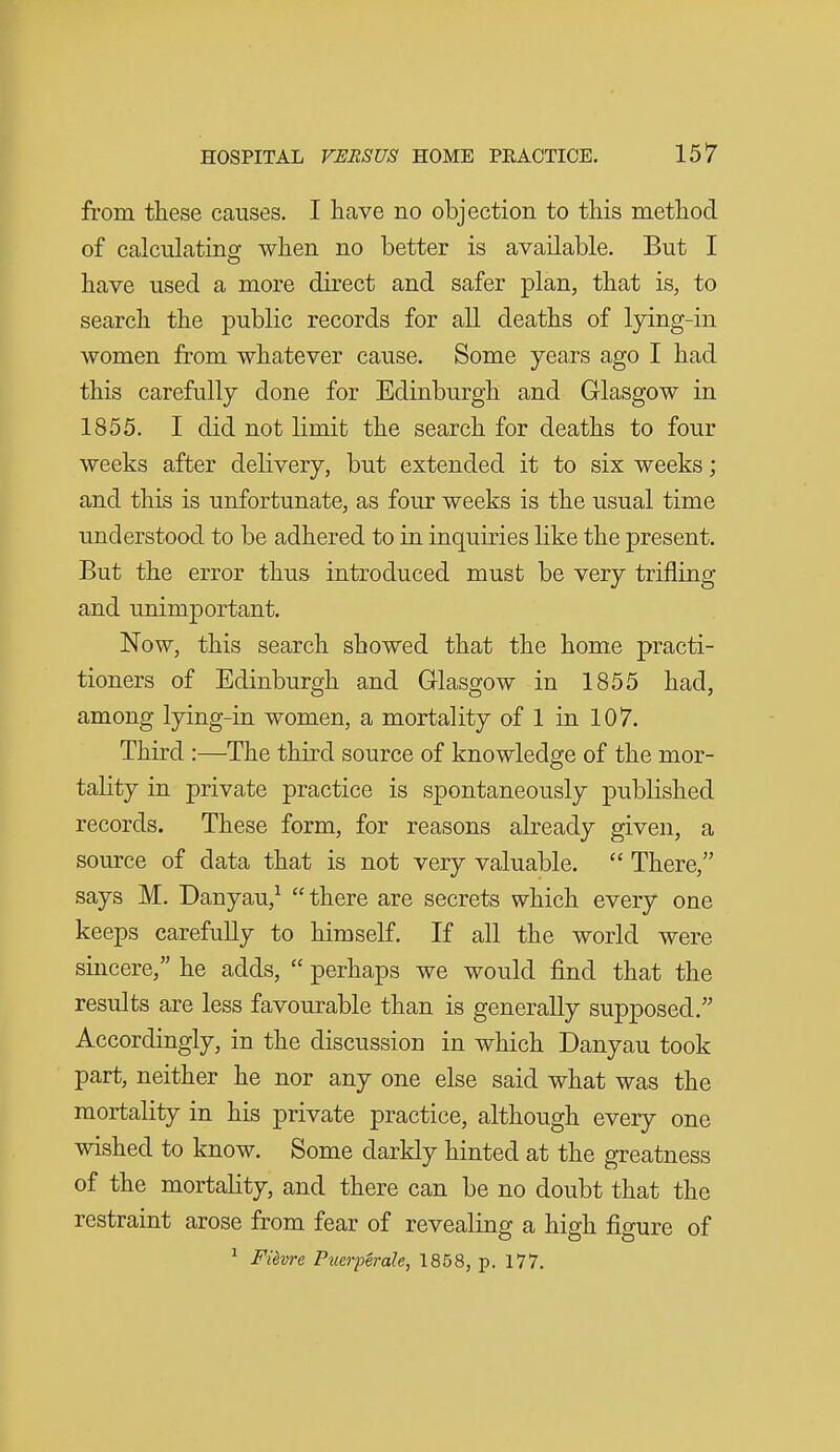 from tliese causes. I have no objection to this method of calculating when no better is available. But I have used a more direct and safer plan, that is, to search the public records for all deaths of lying-in women from whatever cause. Some years ago I had this carefully done for Edinburgh and Glasgow in 1855. I did not limit the search for deaths to four weeks after delivery, but extended it to six weeks; and this is unfortunate, as four weeks is the usual time understood to be adhered to in inquiries like the present. But the error thus introduced must be very trifling and unimportant. Now, this search showed that the home practi- tioners of Edinburgh and Glasgow in 1855 had, among lying-in women, a mortality of 1 in 107. Third :—The third source of knowledge of the mor- tality in private practice is spontaneously published records. These form, for reasons already given, a source of data that is not very valuable.  There, says M. Danyau,^ there are secrets which every one keeps carefully to himself. If all the world were sincere, he adds,  perhaps we would find that the results are less favourable than is generally supposed. Accordingly, in the discussion in which Danyau took part, neither he nor any one else said what was the mortality in his private practice, although every one wished to know. Some darkly hinted at the greatness of the mortality, and there can be no doubt that the restraint arose from fear of revealing a high figure of ^ Fiivre PuerpSrale, 1858, p. 177.