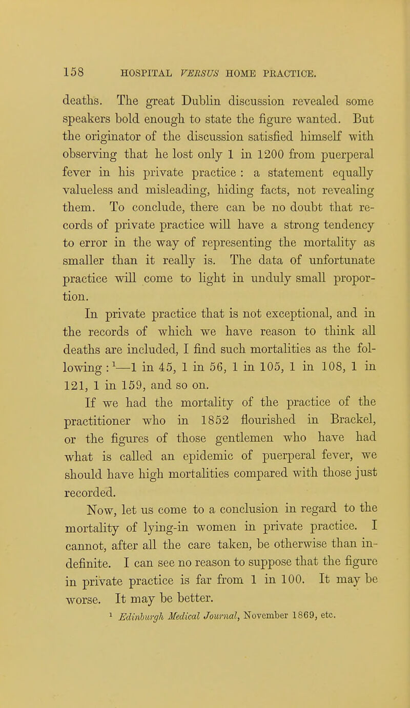 deaths. The great Dublin discussion revealed some speakers bold enough to state the figure wanted. But the originator of the discussion satisfied himself with observing that he lost only 1 in 1200 from puerperal fever in his private practice : a statement equally valueless and misleading, hiding facts, not revealing them. To conclude, there can be no doubt that re- cords of private practice will have a strong tendency to error in the way of representing the mortality as smaller than it really is. The data of unfortunate practice will come to light in unduly small propor- tion. In private practice that is not exceptional, and in the records of which we have reason to think all deaths are included, I find such mortalities as the fol- lowing : '—1 in 45, 1 in 56, 1 in 105, 1 in 108, 1 in 121, 1 in 159, and so on. If we had the mortality of the practice of the practitioner who in 1852 flourished in Brackel, or the figures of those gentlemen who have had what is called an epidemic of puerperal fever, we should have high mortalities compared with those just recorded. Now, let us come to a conclusion in regard to the mortality of lying-in women in private practice. I cannot, after all the care taken, be otherwise than in- definite. I can see no reason to suppose that the figure in private practice is far from 1 in 100. It may be worse. It may be better. 1 Edinhurgh Medical Journal, November 1869, etc.