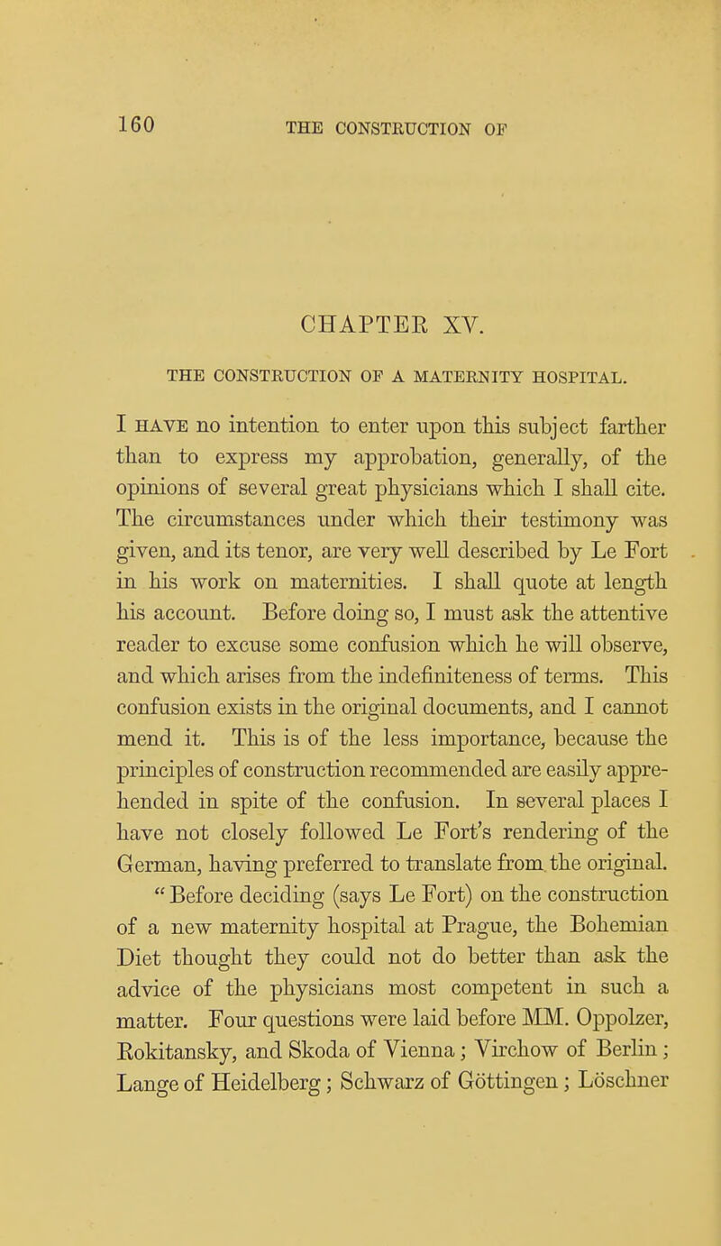 CHAPTER XV. THE CONSTRUCTION OF A MATERNITY HOSPITAL. I HAVE no intention to enter -upon this subject farther than to express my approbation, generally, of the opinions of several great physicians which I shall cite. The circumstances under which their testimony was given, and its tenor, are very well described by Le Fort in his work on maternities. I shall quote at length his account. Before doing so, I must ask the attentive reader to excuse some confusion which he will observe, and which arises from the indefiniteness of terms. This confusion exists in the original documents, and I cannot mend it. This is of the less importance, because the principles of construction recommended are easily appre- hended in spite of the confusion. In several places I have not closely followed Le Fort's rendering of the German, having preferred to translate from, the original.  Before deciding (says Le Fort) on the construction of a new maternity hospital at Prague, the Bohemian Diet thought they could not do better than ask the advice of the physicians most competent in such a matter. Four questions were laid before MM. Oppolzer, Eokitansky, and Skoda of Vienna; Virchow of Berlin; Lange of Heidelberg; Schwarz of Gottingen; Loschner