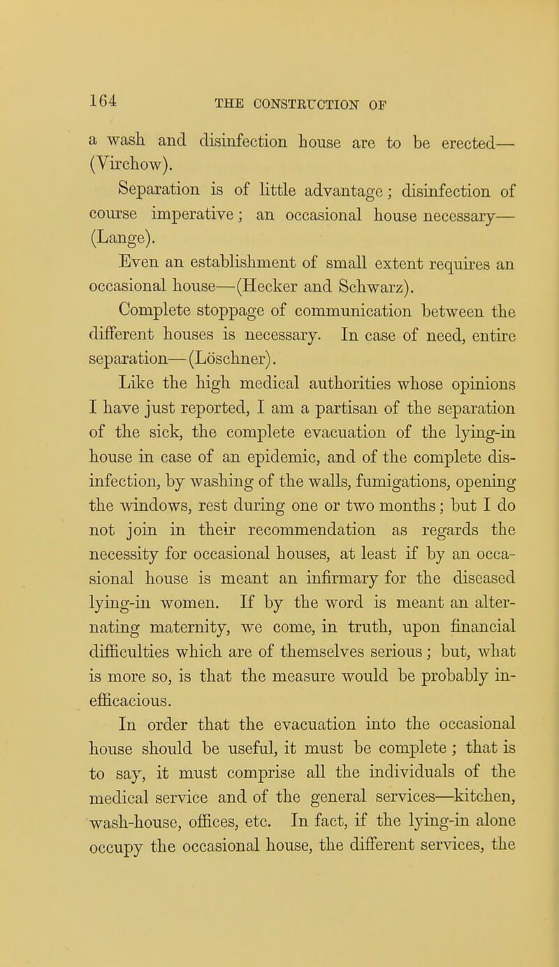 a wash and disinfection house are to be erected— (Virchow). Separation is of little advantage; disinfection of course imperative; an occasional house necessary— (Lange). Even an establishment of small extent requires an occasional house—(Hecker and Schwarz). Complete stoppage of communication between the different houses is necessary. In case of need, entire separation— (Loschner). Like the high medical authorities whose opinions I have just reported, I am a partisan of the separation of the sick, the complete evacuation of the lying-in house in case of an epidemic, and of the complete dis- infection, by washing of the walls, fumigations, opening the windows, rest during one or two months; but I do not join in their recommendation as regards the necessity for occasional houses, at least if by an occa- sional house is meant an infirmary for the diseased lying-in women. If by the word is meant an alter- nating maternity, we come, in truth, upon financial difficulties which are of themselves serious; but, what is more so, is that the measure would be probably in- efficacious. In order that the evacuation into the occasional house should be useful, it must be complete; that is to say, it must comprise all the individuals of the medical service and of the general services—kitchen, wash-house, offices, etc. In fact, if the lying-in alone occupy the occasional house, the different services, the