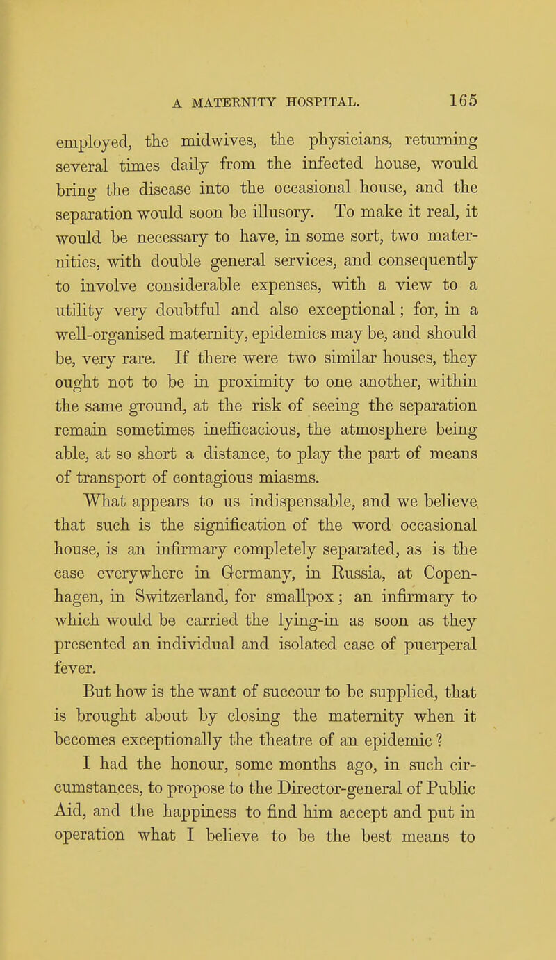 employed, the midwives, the physicians, returning several times daily from the infected house, would brino- the disease into the occasional house, and the separation would soon be illusory. To make it real, it would be necessary to have, in some sort, two mater- nities, with double general services, and consequently to involve considerable expenses, with a view to a utility very doubtful and also exceptional; for, in a well-organised maternity, epidemics may be, and should be, very rare. If there were two similar houses, they ought not to be in proximity to one another, within the same ground, at the risk of seeing the separation remain sometimes ineflficacious, the atmosphere being able, at so short a distance, to play the part of means of transport of contagious miasms. What appears to us indispensable, and we believe that such is the signification of the word occasional house, is an infirmary completely separated, as is the case everywhere in Germany, in Russia, at Copen- hagen, in Switzerland, for smallpox; an infirmary to which would be carried the lying-in as soon as they presented an individual and isolated case of puerperal fever. But how is the want of succour to be supplied, that is brought about by closing the maternity when it becomes exceptionally the theatre of an epidemic ? I had the honour, some months ago, in such cir- cumstances, to propose to the Director-general of Public Aid, and the happiness to find him accept and put in operation what I believe to be the best means to