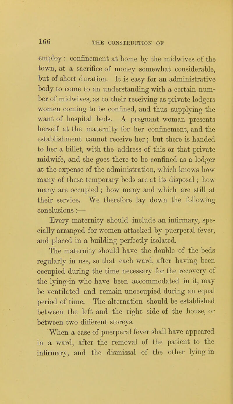 employ : confinement at home by tlie midwivcs of the town, at a sacrifice of money somewhat considerable, but of short duration. It is easy for an administrative body to come to an understanding with a certain num- ber of mid wives, as to their receiving as private lodgers women coming to be confined, and thus supplying the want of hospital beds. A pregnant woman presents herself at the maternity for her confinement, and the establishment cannot receive her; but there is handed to her a billet, with the address of this or that private midwife, and she goes there to be confined as a lodger at the expense of the administration, which knows how many of these temporary beds are at its disposal; how many are occupied; how many and which are still at their service. We therefore lay down the following conclusions:— Every maternity should include an infirmary, spe- cially arranged for women attacked by puerperal fever, and placed in a building perfectly isolated. The maternity should have the double of the beds regularly in use, so that each ward, after having been occupied during the time necessary for the recovery of the lying-in who have been accommodated in it, may be ventilated and remain unoccupied during an equal period of time. The alternation should be established between the left and the right side of the house, or between two different storeys. When a case of puerperal fever shall have appeared in a ward, after the removal of the patient to the infirmary, and the dismissal of the other lying-in