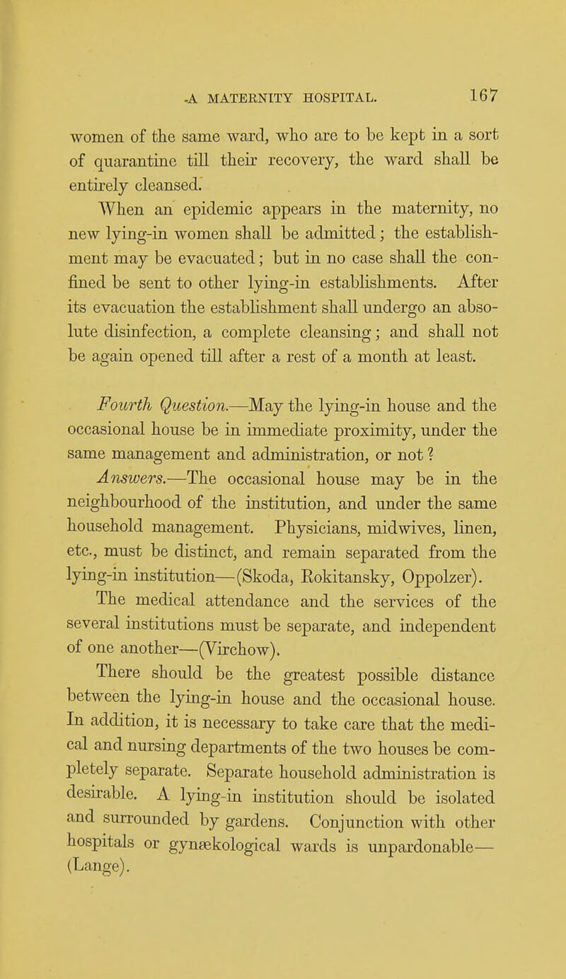 women of the same ward, who are to be kept in a sort of quarantine till their recovery, the ward shall be entirely cleansed. When an epidemic appears in the maternity, no new lying-in women shall be admitted; the establish- ment may be evacuated; but in no case shall the con- fined be sent to other lying-in establishments. After its evacuation the establishment shall undergo an abso- lute disinfection, a complete cleansing; and shall not be again opened till after a rest of a month at least. Fourth Question.—May the lying-in house and the occasional house be in immediate proximity, under the same management and administration, or not ? Answers.—The occasional house may be in the neighbourhood of the institution, and under the same household management. Physicians, mid wives, linen, etc., must be distinct, and remain separated from the lying-in institution—(Skoda, Rokitansky, Oppolzer). The medical attendance and the services of the several institutions must be separate, and independent of one another—(Virchow). There should be the greatest possible distance between the lying-in house and the occasional house. In addition, it is necessary to take care that the medi- cal and nursing departments of the two houses be com- pletely separate. Separate household administration is desirable. A lying-in institution should be isolated and surrounded by gardens. Conjunction with other hospitals or gynsekological wards is unpardonable— (Lange).