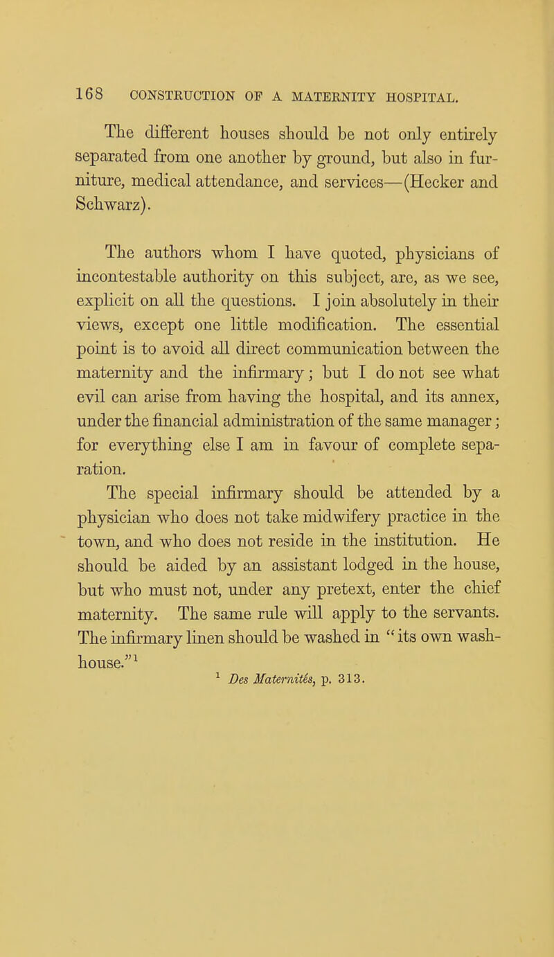 The different houses should be not only entirely separated from one another by ground, but also in fur- niture, medical attendance, and services—(Hecker and Schwarz). The authors whom I have quoted, physicians of incontestable authority on this subject, are, as we see, explicit on all the questions. I join absolutely in their views, except one little modification. The essential point is to avoid all direct communication between the maternity and the infirmary; but I do not see what evil can arise from having the hospital, and its annex, under the financial administration of the same manager; for everything else I am in favour of complete sepa- ration. The special infirmary should be attended by a physician who does not take midwifery practice in the ~ town, and who does not reside in the institution. He should be aided by an assistant lodged in the house, but who must not, under any pretext, enter the chief maternity. The same rule will apply to the servants. The infirmary linen should be washed in  its own wash- house.^ ^ Des 3faternitSs, p. 313.