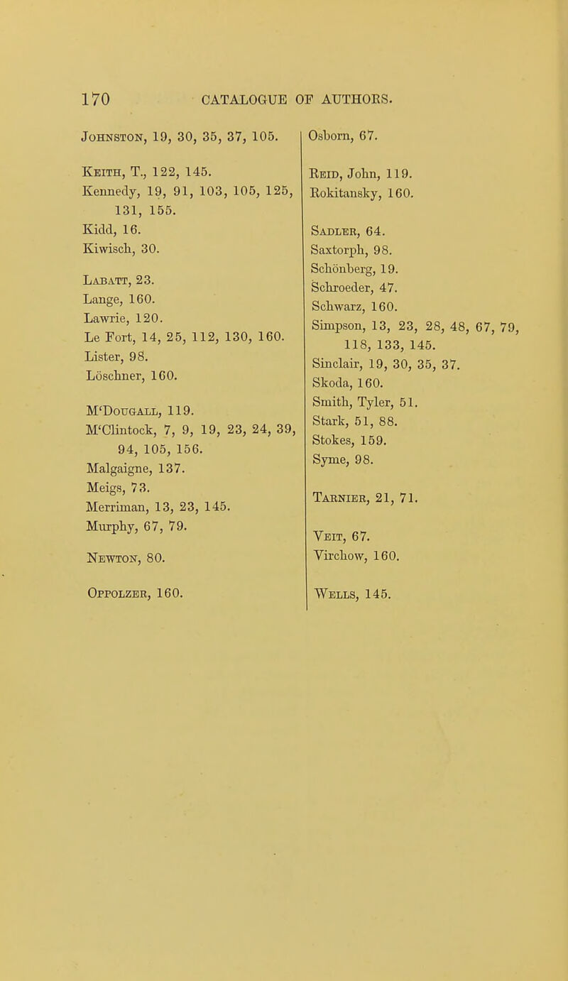 Johnston, 19, 30, 35, 37, 105. Keith, T., 122, 145. Kennedy, 19, 91, 103, 105, 125, 131, 155. Kidd, 16. Kiwiscli, 30. Labatt, 23. Lange, 160. Lawrie, 120. Le Fort, 14, 25, 112, 130, 160. Lister, 98. Losckner, 160. M'DOUGALL, 119. M'Clintock, 7, 9, 19, 23, 24, 39, 94, 105, 156. Malgaigne, 137. Meigs, 73. Merriman, 13, 23, 145. Murpliy, 67, 79. Newton, 80. Oppolzer, 160. Osbom, 67. Reid, John, 119. Eokitansky, 160. Sadler, 64. Saxtorph, 98. Sclionberg, 19. Scliroeder, 47. Schwarz, 160. Simpson, 13, 23, 28, 48, 67, 79, 118, 133, 145. Sinclair, 19, 30, 35, 37. Skoda, 160. Smith, Tyler, 51. Stark, 51, 88. Stokes, 159. Syme, 98. Tarnier, 21, 71. Veit, 67. Virchow, 160. Wells, 145.