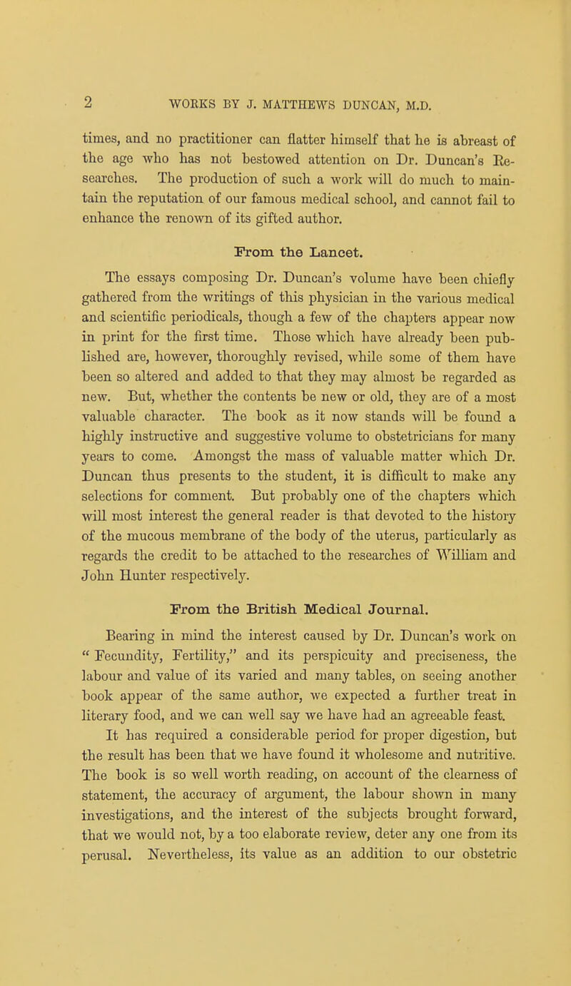 times, and no practitioner can flatter himself that he is abreast of the age who has not bestowed attention on Dr. Duncan's Ee- seai'ches. The production of such a work will do much to main- tain the reputation of our famous medical school, and cannot fail to enhance the renown of its gifted author. Prom the Lancet. The essays composing Dr. Duncan's volume have been chiefly- gathered from the writings of this physician in the various medical and scientific periodicals, though a few of the chapters appear now in print for the first time. Those which have already been pub- lished are, however, thoroughly revised, while some of them have been so altered and added to that they may almost be regarded as new. But, whether the contents be new or old, they are of a most valuable character. The book as it now stands will be foimd a highly instructive and suggestive volume to obstetricians for many years to come. Amongst the mass of valuable matter which Dr. Duncan thus presents to the student, it is difficult to make any selections for comment. But probably one of the chapters which will most interest the general reader is that devoted to the history of the mucous membrane of the body of the uterus, particularly as regards the credit to be attached to the researches of WiUiam and John Hunter respectively. Prom the British Medical Journal. Bearing in mind the interest caused by Dr. Duncan's work on  Fecundity, Fertility, and its perspicuity and preciseness, the labour and value of its varied and many tables, on seeing another book appear of the same author, we expected a further treat in literary food, and we can well say we have had an agreeable feast. It has required a considerable period for proper digestion, but the result has been that we have found it wholesome and nutritive. The book is so weU worth reading, on account of the clearness of statement, the accuracy of argument, the labour shown in many investigations, and the interest of the subjects brought forward, that we would not, by a too elaborate review, deter any one from its perusal. Nevertheless, its value as an addition to our obstetric