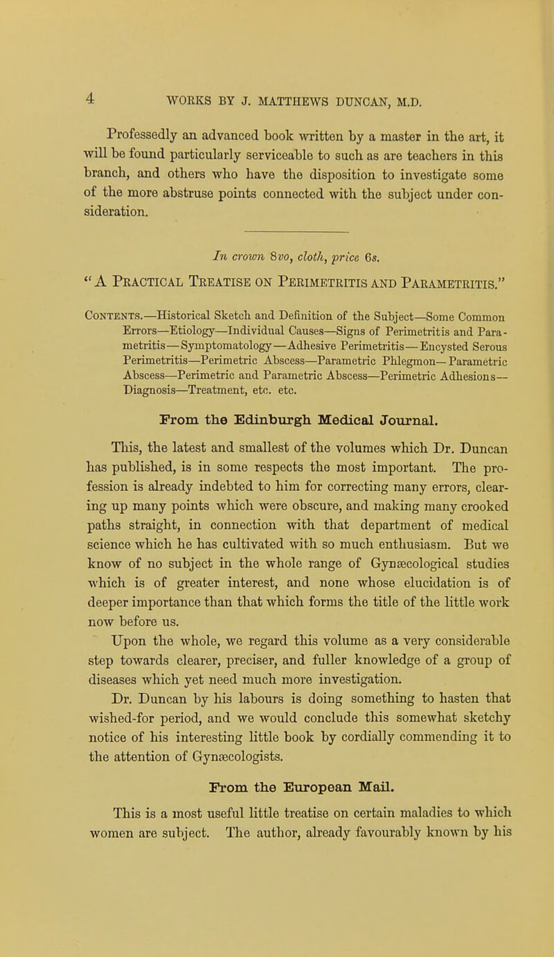 Professedly an advanced book written by a master in the art, it will be found particularly serviceable to such as are teachers in this branch, and others who have the disposition to investigate some of the more abstruse points connected with the subject under con- sideration. In crown Qvo, cloth, price 6s.  A Practical Treatise on Perimetritis and Parametritis. Contents.—Historical Sketch and Definition of the Subject—Some Common En-ors—Etiology—Individual Causes—Signs of Perimetritis and Para- metritis— Symptomatology—Adhesive Perimetritis—Encysted Serous Perimetritis—Perimetric Abscess—Parametric Phlegmon— Parametric Abscess—Perimetric and Parametric Abscess—Perimetric Adhesions— Diagnosis—Treatment, etc. etc. rrom the Edinburgh Medical Journal. This, the latest and smallest of the volumes which Dr. Duncan has published, is in some respects the most important. The pro- fession is already indebted to him for correcting many errors, clear- ing up many points which were obscure, and making many crooked paths straight, in connection with that department of medical science which he has cultivated with so much entlmsiasm. But we know of no subject in the whole range of Gynsecological studies which is of greater interest, and none whose elucidation is of deeper importance than that which forms the title of the little work now before us. Upon the whole, we regard this volume as a very considerable step towards clearer, preciser, and fuller knowledge of a group of diseases which yet need much more investigation. Dr. Duncan by his labours is doing something to hasten that wished-for period, and we would conclude this somewhat sketchy notice of his interesting little book by cordially commending it to the attention of Gynaecologists. Prom the European Mail. This is a most useful little treatise on certain maladies to which women are subject. The author, already favourably known by his