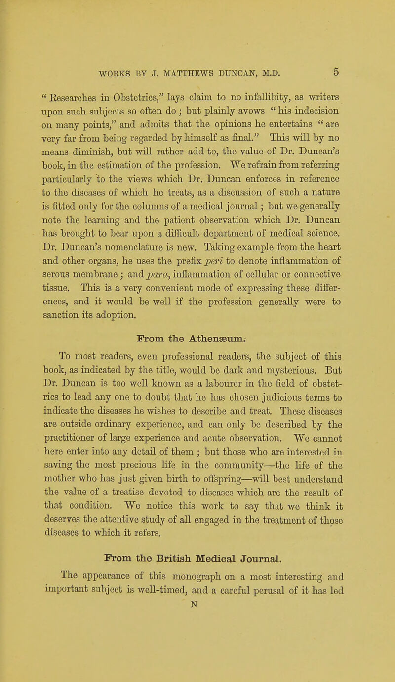  Eesearclies in Obstetrics, lays claim to no infaUibity, as writers upon such subjects so often do ; but plainly avows  his indecision on many points, and admits that the opinions he entertains  are very far from being regarded by himseK as final. This will by no means diminish, but wiU rather add to, the value of Dr. Duncan's book, in the estimation of the profession. We refrain from referring particularly to the views which Dr. Duncan enforces in reference to the diseases of which he treats, as a discussion of such a nature is fitted only for the columns of a medical journal; but we generally note the learning and the patient observation which Dr. Duncan has brought to bear upon a difficult department of medical science. Dr. Duncan's nomenclature is new. Taking example from the heart and other organs, he uses the prefix peri to denote inflammation of serous membrane; and j^cira, inflammation of cellular or connective tissue. This is a very convenient mode of expressing these differ- ences, and it would be well if the profession generally were to sanction its adoption. From the Atlienseuni; To most readers, even professional readers, the subject of this book, as radicated by the title, would be dark and mysterious. But Dr. Duncan is too well known as a labourer in the field of obstet- rics to lead any one to doubt that he has chosen judicious terms to indicate the diseases he wishes to describe and treat. These diseases are outside ordinary experience, and can only be described by the practitioner of large experience and acute observation. We cannot here enter into any detail of them j but those who are interested in saving the most precious life in the community—the life of the mother who has just given birth to offspring—wUl best understand the value of a treatise devoted to diseases which are the result of that condition. We notice this work to say that we think it deserves the attentive study of all engaged in the treatment of those diseases to which it refers. Prom the British Medical Journal. The appearance of this monograph on a most interesting and important subject is weU-timed, and a careful perusal of it has led N