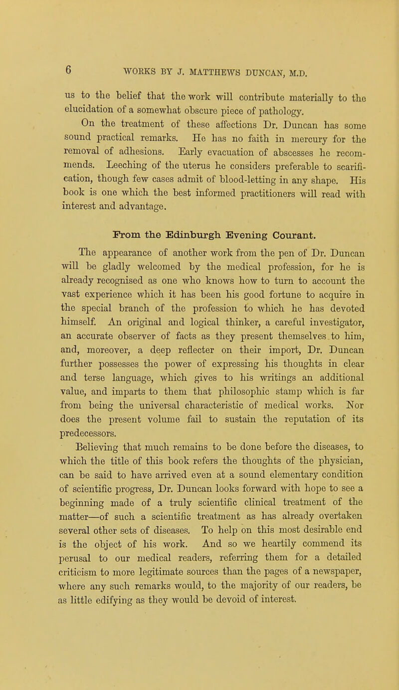 US to the belief that the work will contribute materially to the elucidation of a somewhat obscure piece of pathology. On the treatment of these affections Dr. Duncan has some sound practical remarks. He has no faith in mercury for the removal of adhesions. Early evacuation of abscesses he recom- mends. Leeching of the uterus he considers preferable to scarifi- cation, though few cases admit of blood-letting in any shape. His book is one which the best informed practitioners will read with interest and advantage. rrom the Edinburgh Evening Courant. The appearance of another work from the pen of Dr. Duncan will be gladly welcomed by the medical profession, for he is already recognised as one who knows how to turn to account the vast experience which it has been his good fortune to acquire in the special branch of the profession to which he has devoted himself. An original and logical thinker, a careful investigator, an accurate observer of facts as they present themselves to him, and, moreover, a deep reflecter on their import. Dr. Duncan further possesses the power of expressing his thoughts in clear and terse language, which gives to his writings an additional value, and imparts to them that philosophic stamp which is far from being the universal characteristic of medical works. Nor does the present volume faU to sustain the reputation of its predecessors. Believing that much remains to be done before the diseases, to which the title of this book refers the thoughts of the physician, can be said to have arrived even at a sound elementary condition of scientific progress, Dr. Duncan looks forward with hope to see a beginning made of a truly scientific clinical treatment of the matter—of such a scientific treatment as has already overtaken several other sets of diseases. To help on this most desirable end is the object of his work. And so we heartily commend its perusal to our medical readers, referring them for a detailed criticism to more legitimate sources than the pages of a newspaper, where any such remarks would, to the majority of our readers, be as little edifying as they would be devoid of interest.