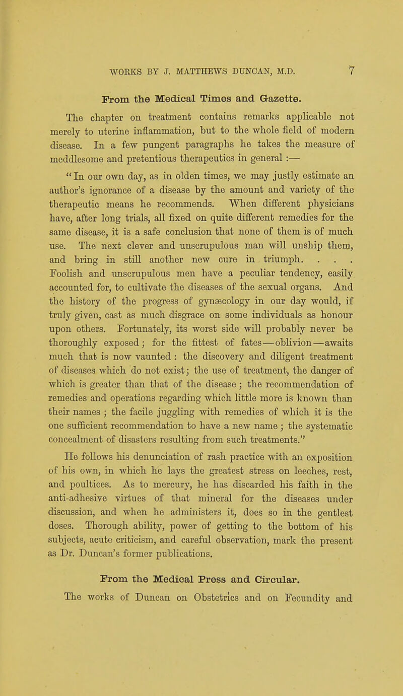 From the Medical Times and Gazette. The chapter on treatment contains remarks apphcable not merely to uterine inflammation, but to the whole field of modern disease. In a few pungent paragraphs he takes the measure of meddlesome and pretentious therapeutics in general:—  In our own day, as in olden times, we may justly estimate an author's ignorance of a disease by the amount and variety of the therapeutic means he recommends. When different physicians have, after long trials, all fixed on quite different remedies for the same disease, it is a safe conclusion that none of them is of much use. The next clever and unscrupulous man will unship them, and bring in stiU another new cure in triumph. Foolish and unscrupulous men have a peculiar tendency, easily accounted for, to cultivate the diseases of the sexual organs. And the history of the progress of gynaecology in our day would, if truly given, cast as much disgrace on some individuals as honour upon others. Fortunately, its worst side will probably never be thoroughly exposed; for the fittest of fates—oblivion—awaits much that is now vaunted : the discovery and diligent treatment of diseases which do not exist; the use of treatment, the danger of which is greater than that of the disease; the recommendation of remedies and operations regarding which little more is known than their names ; the facile juggling with remedies of which it is the one sufficient recommendation to have a new name; the systematic concealment of disasters resulting from such treatments. He follows his denunciation of rash practice with an exposition of his own, in which he lays the greatest stress on leeches, rest, and poultices. As to mercury, he has discarded his faith in the anti-adhesive virtues of that mineral for the diseases under discussion, and when he administers it, does so in the gentlest doses. Thorough ability, power of getting to the bottom of his subjects, acute criticism, and careful observation, mark the present as Dr. Duncan's former publications. From the Medical Press and Circular. The works of Duncan on Obstetrics and on Fecundity and