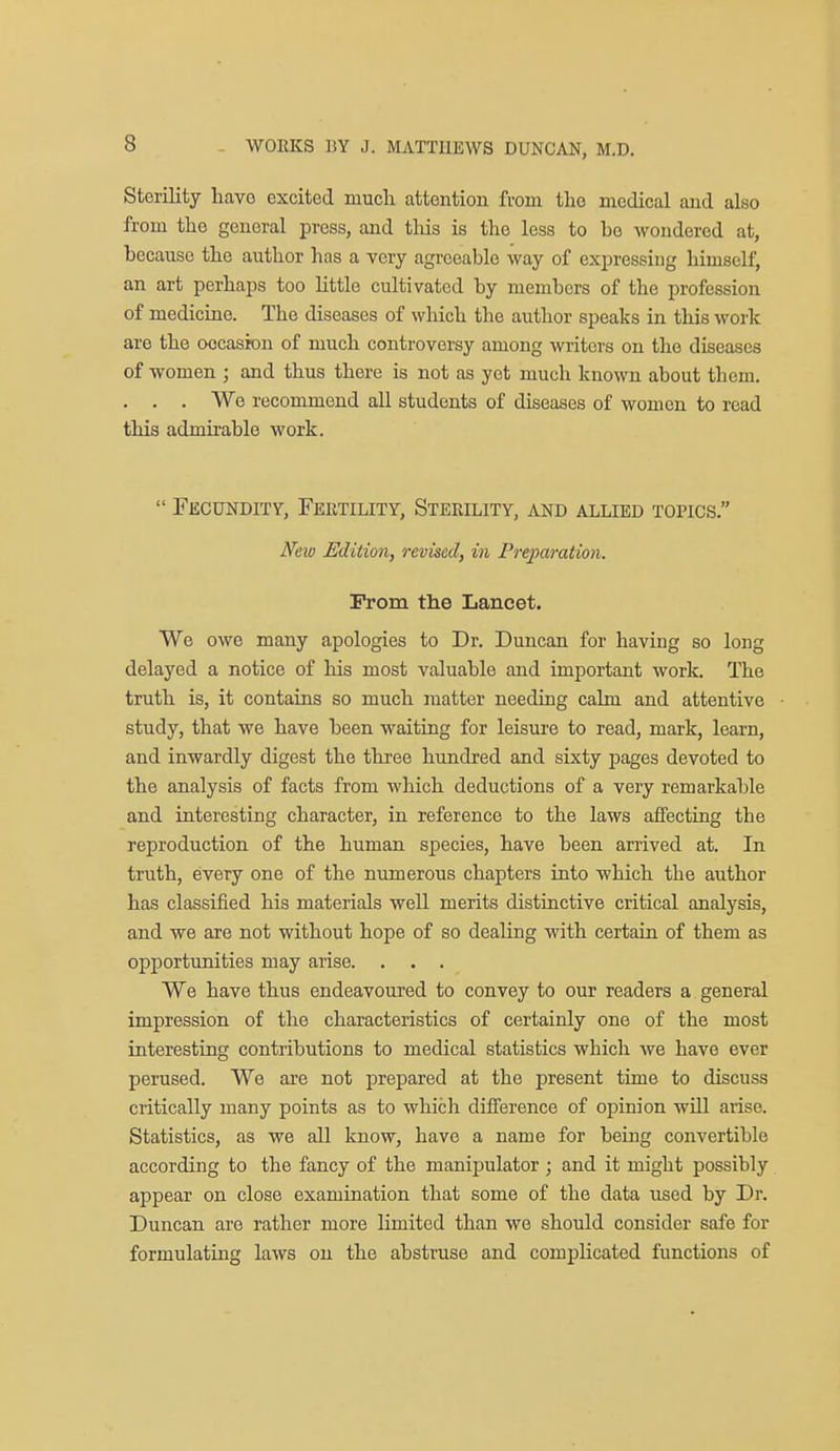 Sterility have excited mucli attention from tlio medical and also from the general press, and this is the less to be wondered at, because the author has a very agreeable way of expressing himself, an art perhaps too little cultivated by members of the profession of medicine. The diseases of which the author speaks in this work are the occasion of much controversy among writers on the diseases of women ; and thus there is not as yet much known about them. . . . We recommend all students of diseases of women to read this admirable work.  Fecundity, Fertility, Sterility, and allied topics. New Edition, revised, in Preparation. Prom the Lancet. We owe many apologies to Dr. Duncan for having so long delayed a notice of his most valuable and important work. The truth is, it contains so much matter needing calm and attentive study, that we have been waiting for leisure to read, mark, learn, and inwardly digest the three hundred and sixty pages devoted to the analysis of facts from which deductions of a very remarkable and interesting character, in reference to the laws affecting the reproduction of the human species, have been arrived at. In truth, every one of the numerous chapters into which the author has classified his materials well merits distinctive critical analysis, and we are not without hope of so dealing with certain of them as opportunities may arise. . . . We have thus endeavoured to convey to our readers a general impression of the characteristics of certainly one of the most interesting contributions to medical statistics which Ave have ever perused. We are not prepared at the present time to discuss critically many points as to which difference of opinion will arise. Statistics, as we all know, have a name for being convertible according to the fancy of the manipulator ; and it might possibly appear on close examination that some of the data used by Dr. Duncan are rather more limited than we should consider safe for formulating laws on the abstruse and complicated functions of