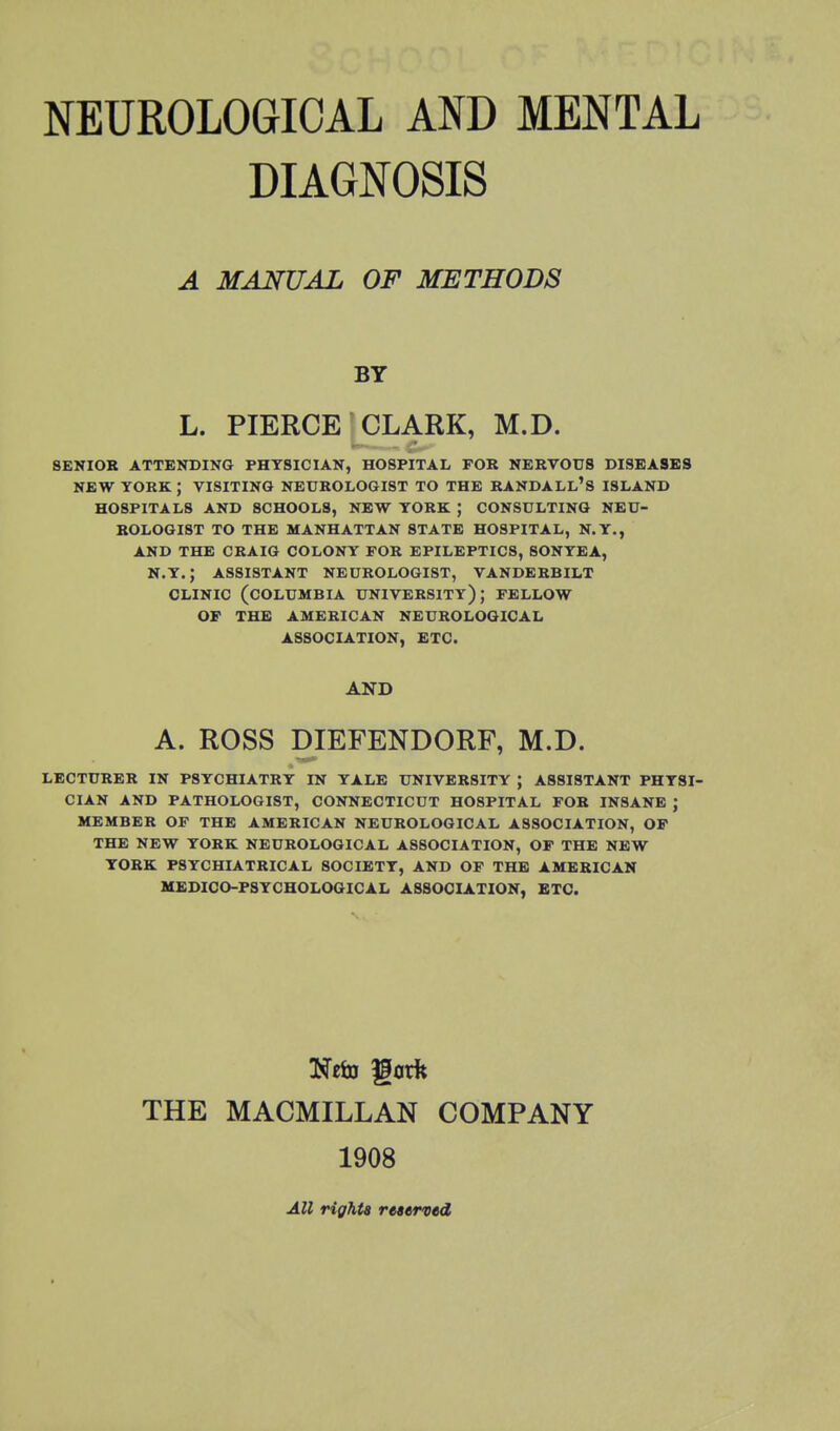 DIAGNOSIS A MANUAL OF METHODS BY L. PIERCE CLARK, M.D. SENIOR ATTENDING PHYSICIAN, HOSPITAL FOR NERVOUS DISEASES NEW YORK ; VISITING NEUROLOGIST TO THE RANDALL'S ISLAND HOSPITALS AND SCHOOLS, NEW YORK ; CONSULTING NEU- ROLOGIST TO THE MANHATTAN 8TATE HOSPITAL, N.Y., AND THE CRAIG COLONY FOR EPILEPTICS, SONYEA, N.Y.; ASSISTANT NECROLOGIST, VANDERBILT CLINIC (COLUMBIA UNIVERSITY); FELLOW OF THE AMERICAN NEUROLOGICAL ASSOCIATION, ETC. AND A. ROSS DIEFENDORF, M.D. LECTURER IN PSYCHIATRY IN YALE UNIVERSITY ; ASSISTANT PHYSI- CIAN AND PATHOLOGIST, CONNECTICUT HOSPITAL FOR INSANE ; MEMBER OF THE AMERICAN NEUROLOGICAL ASSOCIATION, OF THE NEW YORK NEUROLOGICAL ASSOCIATION, OF THE NEW YORK PSYCHIATRICAL SOCIETY, AND OF THE AMERICAN MEDICO-PSYCHOLOGICAL ASSOCIATION, ETC. THE MACMILLAN COMPANY 1908 All rights reserved