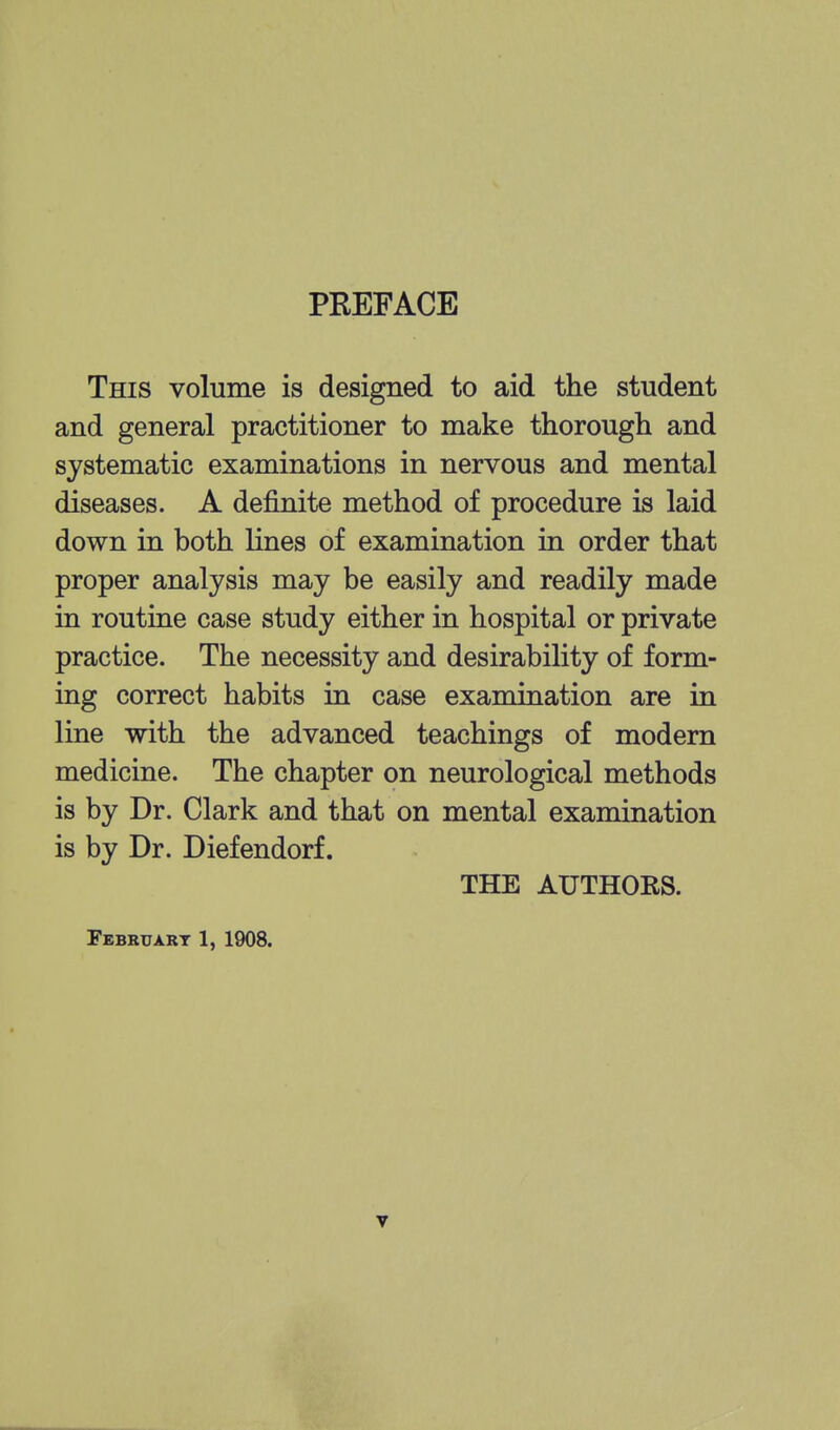 PREFACE This volume is designed to aid the student and general practitioner to make thorough and systematic examinations in nervous and mental diseases. A definite method of procedure is laid down in both lines of examination in order that proper analysis may be easily and readily made in routine case study either in hospital or private practice. The necessity and desirability of form- ing correct habits in case examination are in line with the advanced teachings of modern medicine. The chapter on neurological methods is by Dr. Clark and that on mental examination is by Dr. Diefendorf. THE AUTHORS. February 1, 1908.