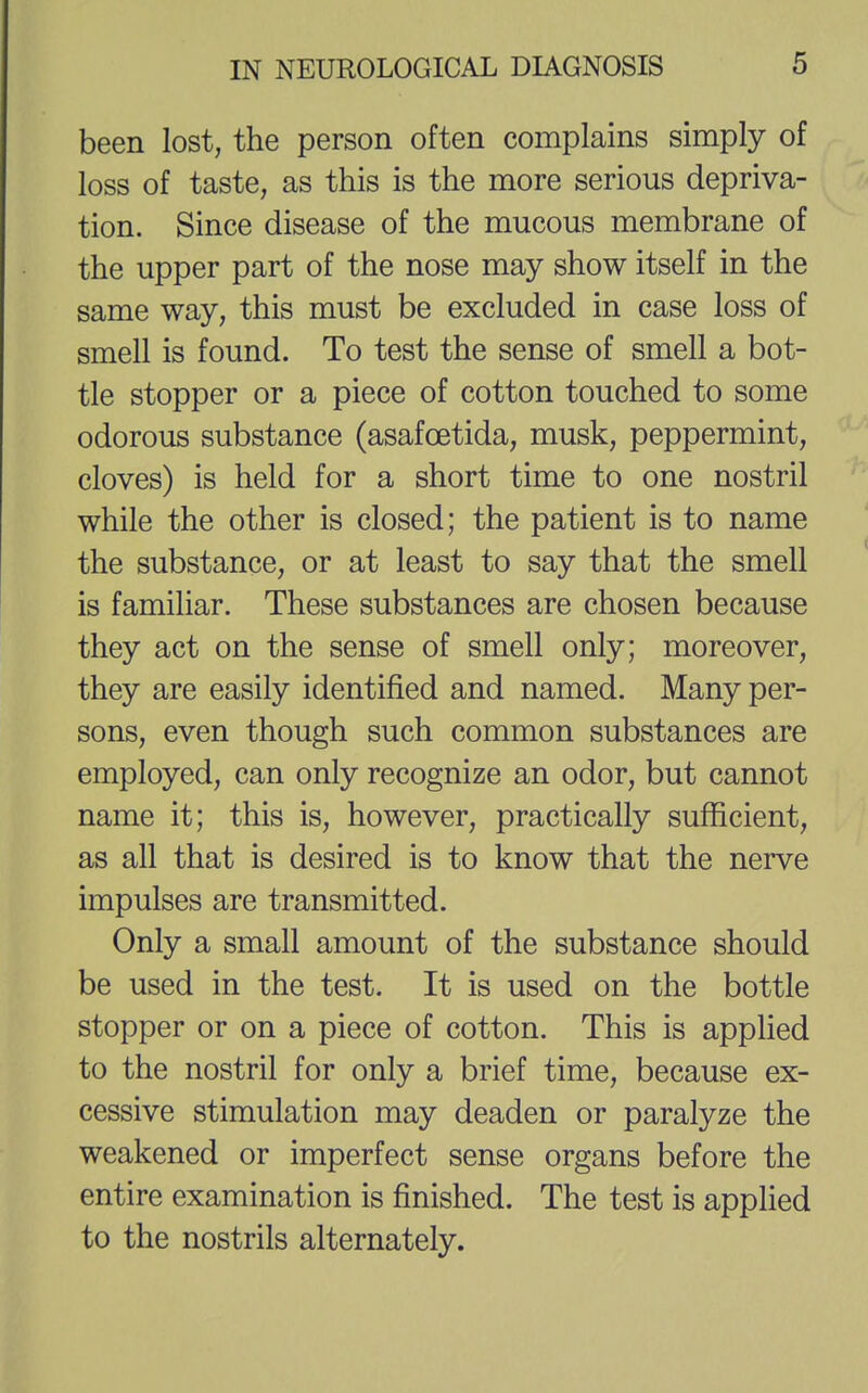 been lost, the person often complains simply of loss of taste, as this is the more serious depriva- tion. Since disease of the mucous membrane of the upper part of the nose may show itself in the same way, this must be excluded in case loss of smell is found. To test the sense of smell a bot- tle stopper or a piece of cotton touched to some odorous substance (asafcetida, musk, peppermint, cloves) is held for a short time to one nostril while the other is closed; the patient is to name the substance, or at least to say that the smell is familiar. These substances are chosen because they act on the sense of smell only; moreover, they are easily identified and named. Many per- sons, even though such common substances are employed, can only recognize an odor, but cannot name it; this is, however, practically sufficient, as all that is desired is to know that the nerve impulses are transmitted. Only a small amount of the substance should be used in the test. It is used on the bottle stopper or on a piece of cotton. This is applied to the nostril for only a brief time, because ex- cessive stimulation may deaden or paralyze the weakened or imperfect sense organs before the entire examination is finished. The test is applied to the nostrils alternately.