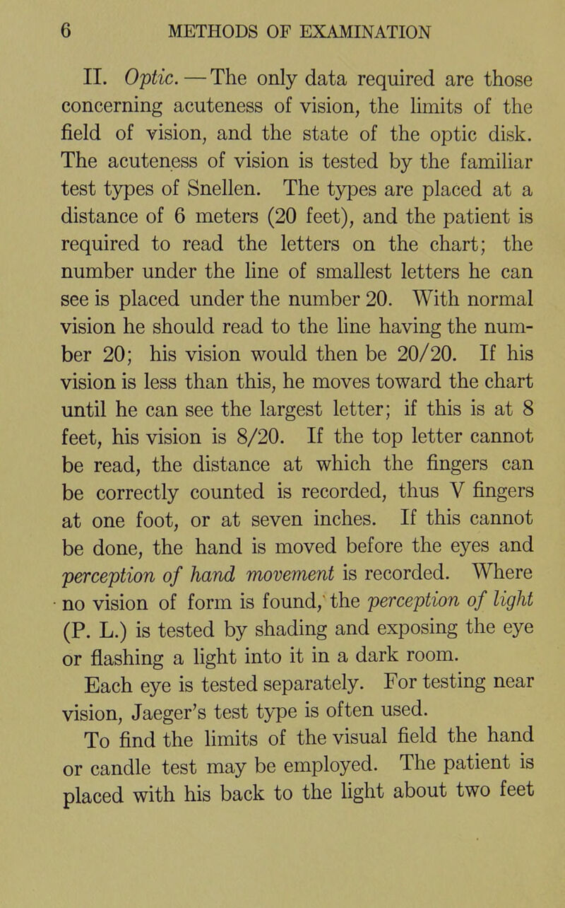 II. Optic. — The only data required are those concerning acuteness of vision, the limits of the field of vision, and the state of the optic disk. The acuteness of vision is tested by the familiar test types of Snellen. The types are placed at a distance of 6 meters (20 feet), and the patient is required to read the letters on the chart; the number under the line of smallest letters he can see is placed under the number 20. With normal vision he should read to the line having the num- ber 20; his vision would then be 20/20. If his vision is less than this, he moves toward the chart until he can see the largest letter; if this is at 8 feet, his vision is 8/20. If the top letter cannot be read, the distance at which the fingers can be correctly counted is recorded, thus V fingers at one foot, or at seven inches. If this cannot be done, the hand is moved before the eyes and perception of hand movement is recorded. Where no vision of form is found, the perception of light (P. L.) is tested by shading and exposing the eye or flashing a light into it in a dark room. Each eye is tested separately. For testing near vision, Jaeger's test type is often used. To find the limits of the visual field the hand or candle test may be employed. The patient is placed with his back to the light about two feet