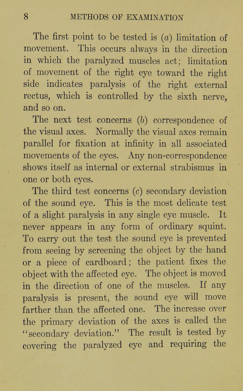 The first point to be tested is (a) limitation of movement. This occurs always in the direction in which the paralyzed muscles act; limitation of movement of the right eye toward the right side indicates paralysis of the right external rectus, which is controlled by the sixth nerve, and so on. The next test concerns (b) correspondence of the visual axes. Normally the visual axes remain parallel for fixation at infinity in all associated movements of the eyes. Any non-correspondence shows itself as internal or external strabismus in one or both eyes. The third test concerns (c) secondary deviation of the sound eye. This is the most delicate test of a slight paralysis in any single eye muscle. It never appears in any form of ordinary squint. To carry out the test the sound eye is prevented from seeing by screening the object by the hand or a piece of cardboard; the patient fixes the object with the affected eye. The object is moved in the direction of one of the muscles. If any paralysis is present, the sound eye will move farther than the affected one. The increase over the primary deviation of the axes is called the  secondary deviation. The result is tested by covering the paralyzed eye and requiring the