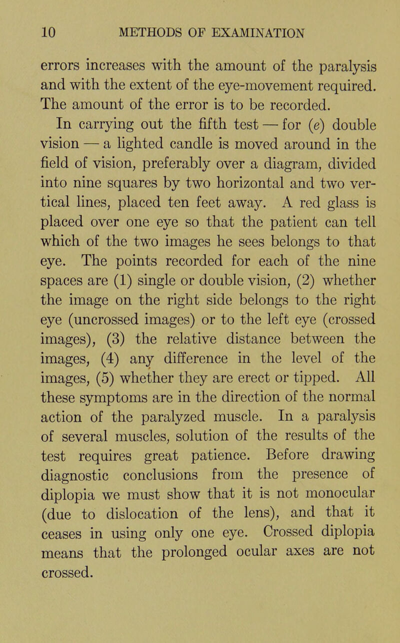 errors increases with the amount of the paralysis and with the extent of the eye-movement required. The amount of the error is to be recorded. In carrying out the fifth test — for (e) double vision — a lighted candle is moved around in the field of vision, preferably over a diagram, divided into nine squares by two horizontal and two ver- tical lines, placed ten feet away. A red glass is placed over one eye so that the patient can tell which of the two images he sees belongs to that eye. The points recorded for each of the nine spaces are (1) single or double vision, (2) whether the image on the right side belongs to the right eye (uncrossed images) or to the left eye (crossed images), (3) the relative distance between the images, (4) any difference in the level of the images, (5) whether they are erect or tipped. All these symptoms are in the direction of the normal action of the paralyzed muscle. In a paralysis of several muscles, solution of the results of the test requires great patience. Before drawing diagnostic conclusions from the presence of diplopia we must show that it is not monocular (due to dislocation of the lens), and that it ceases in using only one eye. Crossed diplopia means that the prolonged ocular axes are not crossed.