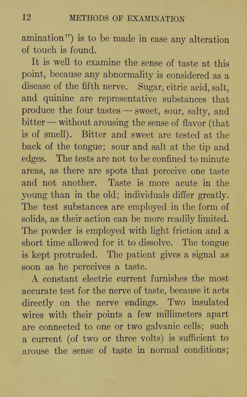 amination) is to be made in case any alteration of touch is found. It is well to examine the sense of taste at this point, because any abnormality is considered as a disease of the fifth nerve. Sugar, citric acid, salt, and quinine are representative substances that produce the four tastes — sweet, sour, salty, and bitter — without arousing the sense of flavor (that is of smell). Bitter and sweet are tested at the back of the tongue; sour and salt at the tip and edges. The tests are not to be confined to minute areas, as there are spots that perceive one taste and not another. Taste is more acute in the young than in the old; individuals differ greatly. The test substances are employed in the form of solids, as their-action can be more readily limited. The powder is employed with light friction and a short time allowed for it to dissolve. The tongue is kept protruded. The patient gives a signal as soon as he perceives a taste. A constant electric current furnishes the most accurate test for the nerve of taste, because it acts directly on the nerve endings. Two insulated wires with their points a few millimeters apart are connected to one or two galvanic cells; such a current (of two or three volts) is sufficient to arouse the sense of taste in normal conditions;