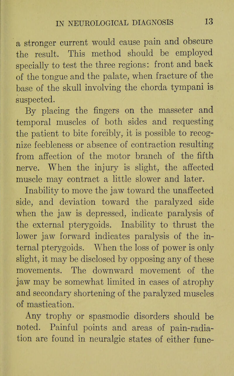 a stronger current would cause pain and obscure the result. This method should be employed specially to test the three regions: front and back of the tongue and the palate, when fracture of the base of the skull involving the chorda tympani is suspected. By placing the fingers on the masseter and temporal muscles of both sides and requesting the patient to bite forcibly, it is possible to recog- nize feebleness or absence of contraction resulting from affection of the motor branch of the fifth nerve. When the injury is slight, the affected muscle may contract a little slower and later. Inability to move the jaw toward the unaffected side, and deviation toward the paralyzed side when the jaw is depressed, indicate paralysis of the external pterygoids. Inability to thrust the lower jaw forward indicates paralysis of the in- ternal pterygoids. When the loss of power is only slight, it may be disclosed by opposing any of these movements. The downward movement of the jaw may be somewhat limited in cases of atrophy and secondary shortening of the paralyzed muscles of mastication. Any trophy or spasmodic disorders should be noted. Painful points and areas of pain-radia- tion are found in neuralgic states of either func-