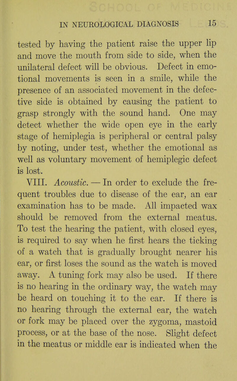 tested by having the patient raise the upper lip and move the mouth from side to side, when the unilateral defect will be obvious. Defect in emo- tional movements is seen in a smile, while the presence of an associated movement in the defec- tive side is obtained by causing the patient to grasp strongly with the sound hand. One may detect whether the wide open eye in the early stage of hemiplegia is peripheral or central palsy by noting, under test, whether the emotional as well as voluntary movement of hemiplegic defect is lost. VIII. Acoustic. — In order to exclude the fre- quent troubles due to disease of the ear, an ear examination has to be made. All impacted wax should be removed from the external meatus. To test the hearing the patient, with closed eyes, is required to say when he first hears the ticking of a watch that is gradually brought nearer his ear, or first loses the sound as the watch is moved away. A tuning fork may also be used. If there is no hearing in the ordinary way, the watch may be heard on touching it to the ear. If there is no hearing through the external ear, the watch or fork may be placed over the zygoma, mastoid process, or at the base of the nose. Slight defect in the meatus or middle ear is indicated when the