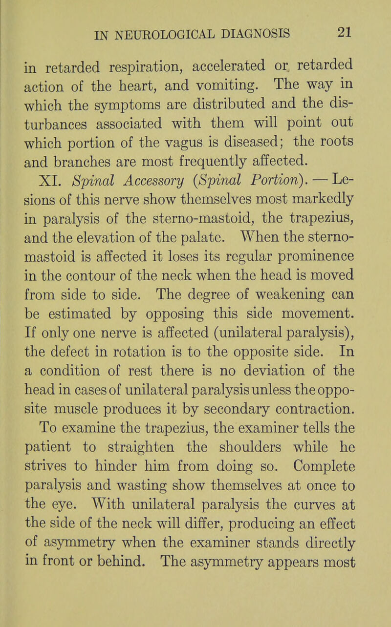 in retarded respiration, accelerated or retarded action of the heart, and vomiting. The way in which the symptoms are distributed and the dis- turbances associated with them will point out which portion of the vagus is diseased; the roots and branches are most frequently affected. XI. Spinal Accessory (Spinal Portion). — Le- sions of this nerve show themselves most markedly in paralysis of the sterno-mastoid, the trapezius, and the elevation of the palate. When the sterno- mastoid is affected it loses its regular prominence in the contour of the neck when the head is moved from side to side. The degree of weakening can be estimated by opposing this side movement. If only one nerve is affected (unilateral paralysis), the defect in rotation is to the opposite side. In a condition of rest there is no deviation of the head in cases of unilateral paralysis unless the oppo- site muscle produces it by secondary contraction. To examine the trapezius, the examiner tells the patient to straighten the shoulders while he strives to hinder him from doing so. Complete paralysis and wasting show themselves at once to the eye. With unilateral paralysis the curves at the side of the neck will differ, producing an effect of asymmetry when the examiner stands directly in front or behind. The asymmetry appears most