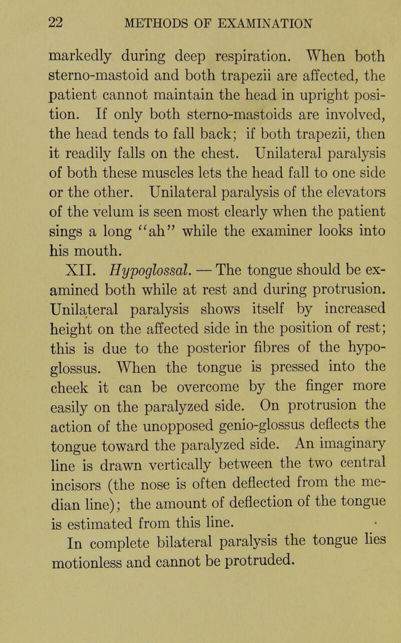 markedly during deep respiration. When both sterno-mastoid and both trapezii are affected, the patient cannot maintain the head in upright posi- tion. If only both sterno-mastoids are involved, the head tends to fall back; if both trapezii, then it readily falls on the chest. Unilateral paralysis of both these muscles lets the head fall to one side or the other. Unilateral paralysis of the elevators of the velum is seen most clearly when the patient sings a long ah while the examiner looks into his mouth. XII. Hypoglossal. — The tongue should be ex- amined both while at rest and during protrusion. Unilateral paralysis shows itself by increased height on the affected side in the position of rest; this is due to the posterior fibres of the hypo- glossus. When the tongue is pressed into the cheek it can be overcome by the finger more easily on the paralyzed side. On protrusion the action of the unopposed genio-glossus deflects the tongue toward the paralyzed side. An imaginary line is drawn vertically between the two central incisors (the nose is often deflected from the me- dian line); the amount of deflection of the tongue is estimated from this line. In complete bilateral paralysis the tongue lies motionless and cannot be protruded.