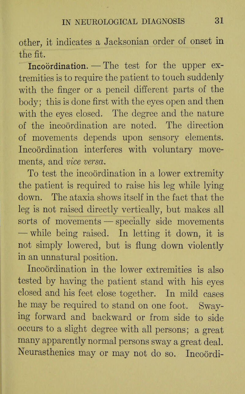 other, it indicates a Jacksonian order of onset in the fit. Incoordination. — The test for the upper ex- tremities is to require the patient to touch suddenly with the finger or a pencil different parts of the body; this is done first with the eyes open and then with the eyes closed. The degree and the nature of the incoordination are noted. The direction of movements depends upon sensory elements. Incoordination interferes with voluntary move- ments, and vice versa. To test the incoordination in a lower extremity the patient is required to raise his leg while lying down. The ataxia shows itself in the fact that the leg is not raised directly vertically, but makes all sorts of movements — specially side movements — while being raised. In letting it down, it is not simply lowered, but is flung down violently in an unnatural position. Incoordination in the lower extremities is also tested by having the patient stand with his eyes closed and his feet close together. In mild cases he may be required to stand on one foot. Sway- ing forward and backward or from side to side occurs to a slight degree with all persons; a great many apparently normal persons sway a great deal. Neurasthenics may or may not do so. Incoordi-