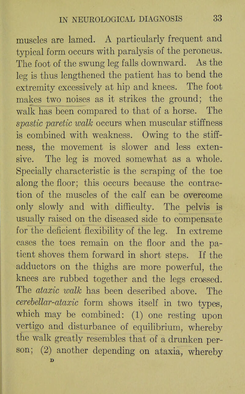 muscles are lamed. A particularly frequent and typical form occurs with paralysis of the peroneus. The foot of the swung leg falls downward. As the leg is thus lengthened the patient has to bend the extremity excessively at hip and knees. The foot makes two noises as it strikes the ground; the walk has been compared to that of a horse. The spastic paretic walk occurs when muscular stiffness is combined with weakness. Owing to the stiff- ness, the movement is slower and less exten- sive. The leg is moved somewhat as a whole. Specially characteristic is the scraping of the toe along the floor; this occurs because the contrac- tion of the muscles of the calf can be overcome only slowly and with difficulty. The pelvis is usually raised on the diseased side to compensate for the deficient flexibility of the leg. In extreme cases the toes remain on the floor and the pa- tient shoves them forward in short steps. If the adductors on the thighs are more powerful, the knees are rubbed together and the legs crossed. The ataxic walk has been described above. The cerebellar-ataxic form shows itself in two types, which may be combined: (1) one resting upon vertigo and disturbance of equilibrium, whereby the walk greatly resembles that of a drunken per- son; (2) another depending on ataxia, whereby D