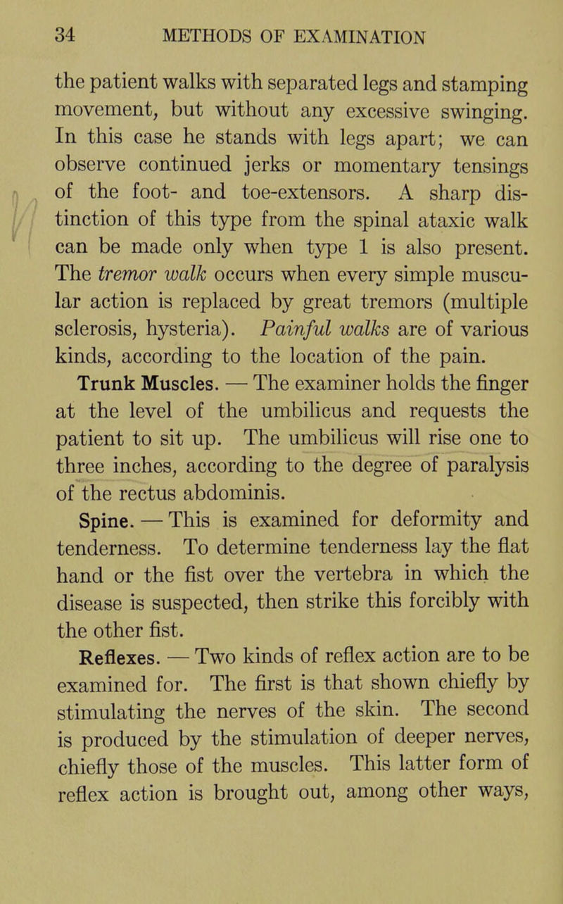 the patient walks with separated legs and stamping movement, but without any excessive swinging. In this case he stands with legs apart; we can observe continued jerks or momentary tensings of the foot- and toe-extensors. A sharp dis- tinction of this type from the spinal ataxic walk can be made only when type 1 is also present. The tremor walk occurs when every simple muscu- lar action is replaced by great tremors (multiple sclerosis, hysteria). Painful walks are of various kinds, according to the location of the pain. Trunk Muscles. — The examiner holds the finger at the level of the umbilicus and requests the patient to sit up. The umbilicus will rise one to three inches, according to the degree of paralysis of the rectus abdominis. Spine. — This is examined for deformity and tenderness. To determine tenderness lay the flat hand or the fist over the vertebra in which the disease is suspected, then strike this forcibly with the other fist. Reflexes. — Two kinds of reflex action are to be examined for. The first is that shown chiefly by stimulating the nerves of the skin. The second is produced by the stimulation of deeper nerves, chiefly those of the muscles. This latter form of reflex action is brought out, among other ways,