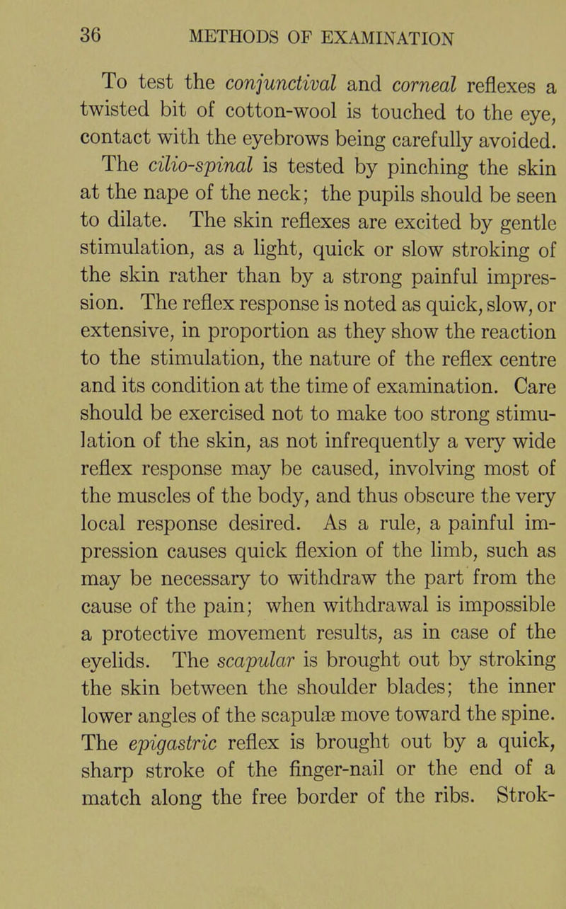 To test the conjunctival and corneal reflexes a twisted bit of cotton-wool is touched to the eye, contact with the eyebrows being carefully avoided. The cilio-spinal is tested by pinching the skin at the nape of the neck; the pupils should be seen to dilate. The skin reflexes are excited by gentle stimulation, as a light, quick or slow stroking of the skin rather than by a strong painful impres- sion. The reflex response is noted as quick, slow, or extensive, in proportion as they show the reaction to the stimulation, the nature of the reflex centre and its condition at the time of examination. Care should be exercised not to make too strong stimu- lation of the skin, as not infrequently a very wide reflex response may be caused, involving most of the muscles of the body, and thus obscure the very local response desired. As a rule, a painful im- pression causes quick flexion of the limb, such as may be necessary to withdraw the part from the cause of the pain; when withdrawal is impossible a protective movement results, as in case of the eyelids. The scapular is brought out by stroking the skin between the shoulder blades; the inner lower angles of the scapulae move toward the spine. The epigastric reflex is brought out by a quick, sharp stroke of the finger-nail or the end of a match along the free border of the ribs. Strok-