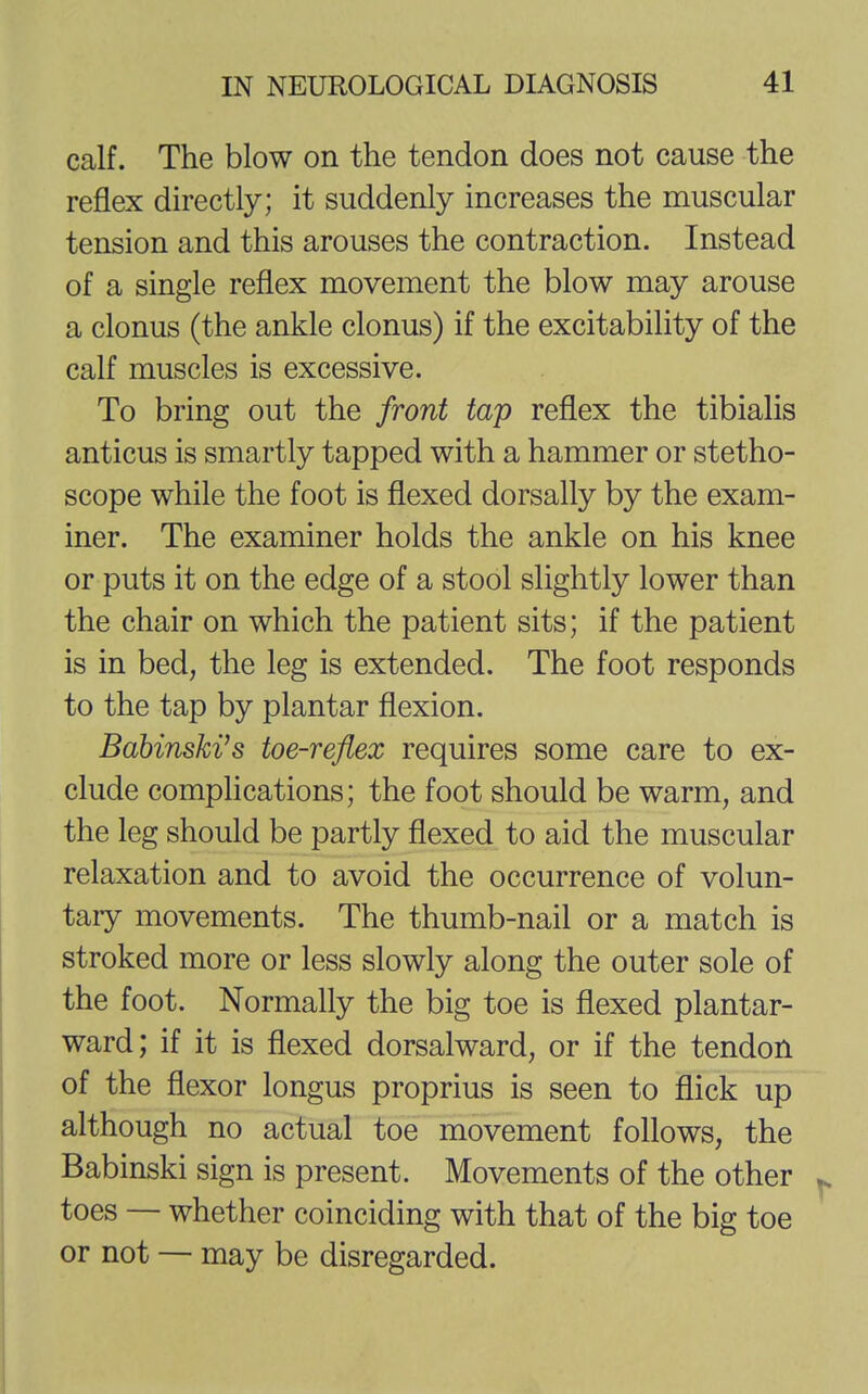 calf. The blow on the tendon does not cause the reflex directly; it suddenly increases the muscular tension and this arouses the contraction. Instead of a single reflex movement the blow may arouse a clonus (the ankle clonus) if the excitability of the calf muscles is excessive. To bring out the front tap reflex the tibialis anticus is smartly tapped with a hammer or stetho- scope while the foot is flexed dorsally by the exam- iner. The examiner holds the ankle on his knee or puts it on the edge of a stool slightly lower than the chair on which the patient sits; if the patient is in bed, the leg is extended. The foot responds to the tap by plantar flexion. Babinski's toe-reflex requires some care to ex- clude complications; the foot should be warm, and the leg should be partly flexed to aid the muscular relaxation and to avoid the occurrence of volun- tary movements. The thumb-nail or a match is stroked more or less slowly along the outer sole of the foot. Normally the big toe is flexed plantar- ward; if it is flexed dorsalward, or if the tendon of the flexor longus proprius is seen to flick up although no actual toe movement follows, the Babinski sign is present. Movements of the other toes — whether coinciding with that of the big toe or not — may be disregarded.