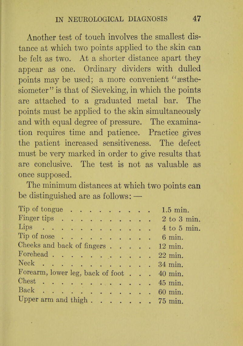 Another test of touch involves the smallest dis- tance at which two points applied to the skin can be felt as two. At a shorter distance apart they appear as one. Ordinary dividers with dulled points may be used; a more convenient sesthe- siometer,, is that of Sieveking, in which the points are attached to a graduated metal bar. The points must be applied to the skin simultaneously and with equal degree of pressure. The examina- tion requires time and patience. Practice gives the patient increased sensitiveness. The defect must be very marked in order to give results that are conclusive. The test is not as valuable as once supposed. The minimum distances at which two points can be distinguished are as follows: — Tip of tongue 1.5 min. Finger tips 2 to 3 min. Lips 4 to 5 min. Tip of nose 6 min. Cheeks and back of fingers 12 min. Forehead 22 min. Neck 34 mm< Forearm, lower leg, back of foot ... 40 min. chest 45 mm> Back 60 min. Upper arm and thigh 75 min.