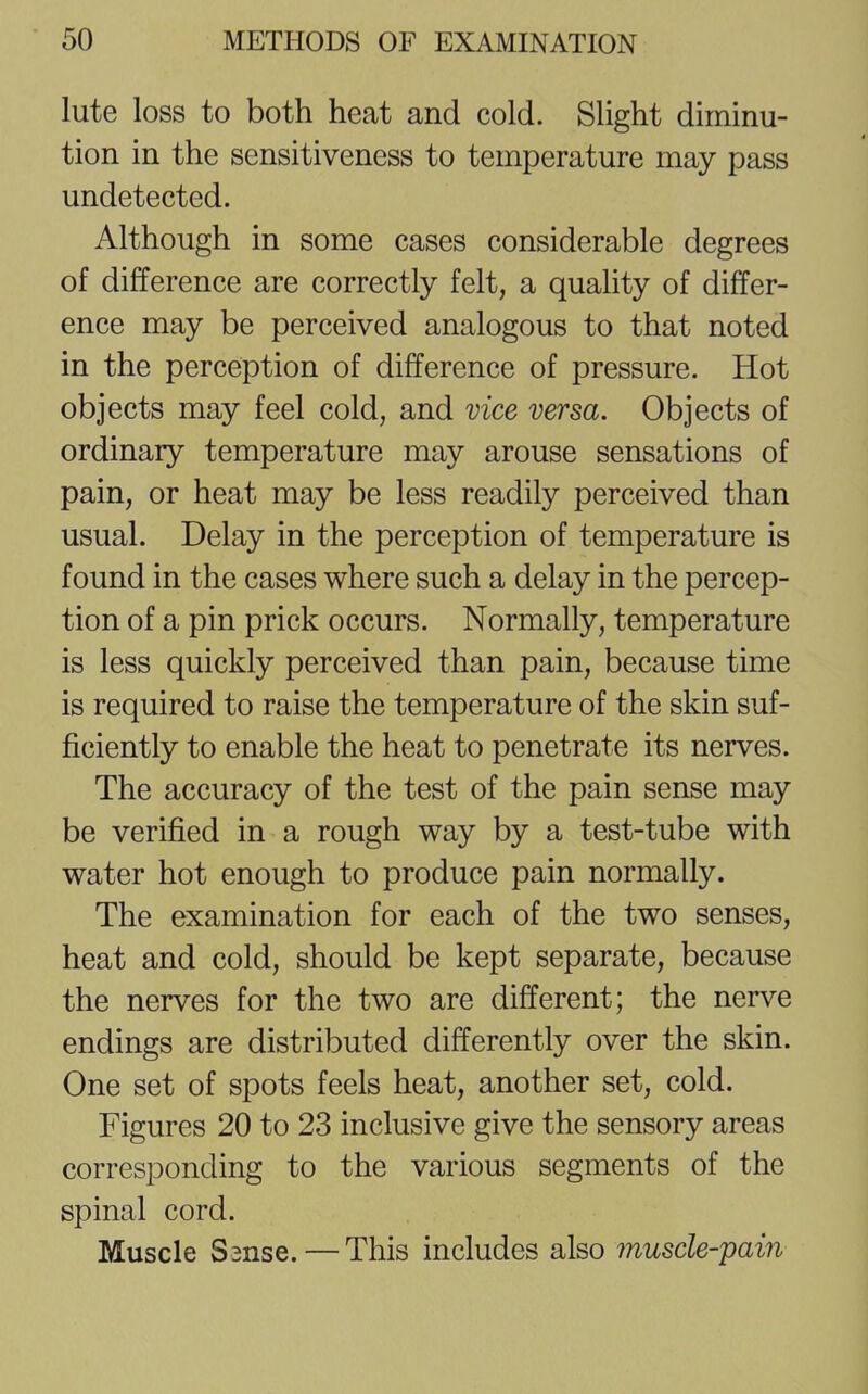 lute loss to both heat and cold. Slight diminu- tion in the sensitiveness to temperature may pass undetected. Although in some cases considerable degrees of difference are correctly felt, a quality of differ- ence may be perceived analogous to that noted in the perception of difference of pressure. Hot objects may feel cold, and vice versa. Objects of ordinary temperature may arouse sensations of pain, or heat may be less readily perceived than usual. Delay in the perception of temperature is found in the cases where such a delay in the percep- tion of a pin prick occurs. Normally, temperature is less quickly perceived than pain, because time is required to raise the temperature of the skin suf- ficiently to enable the heat to penetrate its nerves. The accuracy of the test of the pain sense may be verified in a rough way by a test-tube with water hot enough to produce pain normally. The examination for each of the two senses, heat and cold, should be kept separate, because the nerves for the two are different; the nerve endings are distributed differently over the skin. One set of spots feels heat, another set, cold. Figures 20 to 23 inclusive give the sensory areas corresponding to the various segments of the spinal cord. Muscle S2nse.—This includes also muscle-pain