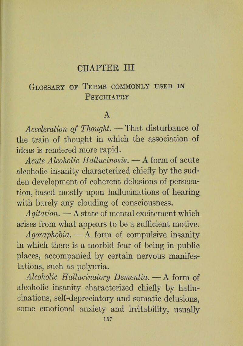 CHAPTER III Glossary of Terms commonly used in Psychiatry A Acceleration of Thought. — That disturbance of the train of thought in which the association of ideas is rendered more rapid. Acute Alcoholic Hallucinosis. — A form of acute alcoholic insanity characterized chiefly by the sud- den development of coherent delusions of persecu- tion, based mostly upon hallucinations of hearing with barely any clouding of consciousness. Agitation. — A state of mental excitement which arises from what appears to be a sufficient motive. Agoraphobia. — A form of compulsive insanity in which there is a morbid fear of being in public places, accompanied by certain nervous manifes- tations, such as polyuria. Alcoholic Hallucinatory Dementia. — A form of alcoholic insanity characterized chiefly by hallu- cinations, self-depreciatory and somatic delusions, some emotional anxiety and irritability, usually