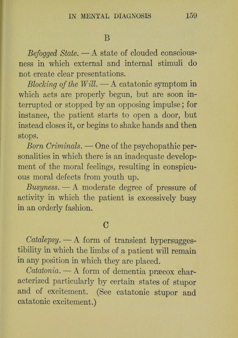 B Befogged State. — A state of clouded conscious- ness in which external and internal stimuli do not create clear presentations. Blocking of the Will. — A catatonic symptom in which acts are properly begun, but are soon in- terrupted or stopped by an opposing impulse; for instance, the patient starts to open a door, but instead closes it, or begins to shake hands and then stops. Born Criminals. — One of the psychopathic per- sonalities in which there is an inadequate develop- ment of the moral feelings, resulting in conspicu- ous moral defects from youth up. Busyness. — A moderate degree of pressure of activity in which the patient is excessively busy in an orderly fashion. C Catalepsy. — A form of transient hypersugges- tibility in which the limbs of a patient will remain in any position in which they are placed. Catatonia. — A form of dementia prsecox char- acterized particularly by certain states of stupor and of excitement. (See catatonic stupor and catatonic excitement.)