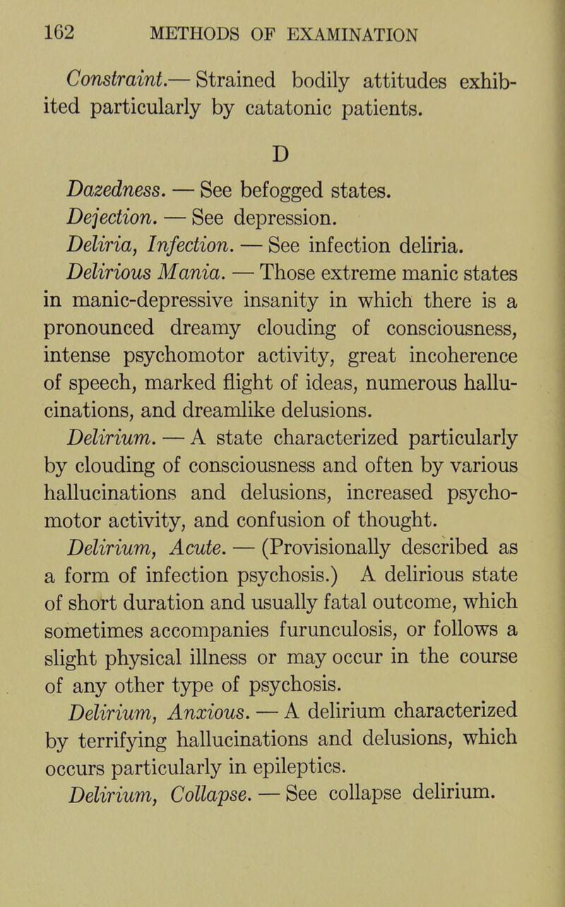 Constraint.— Strained bodily attitudes exhib- ited particularly by catatonic patients. D Dazedness. — See befogged states. Dejection. — See depression. Deliria, Infection. — See infection deliria. Delirious Mania. — Those extreme manic states in manic-depressive insanity in which there is a pronounced dreamy clouding of consciousness, intense psychomotor activity, great incoherence of speech, marked flight of ideas, numerous hallu- cinations, and dreamlike delusions. Delirium. — A state characterized particularly by clouding of consciousness and often by various hallucinations and delusions, increased psycho- motor activity, and confusion of thought. Delirium, Acute. — (Provisionally described as a form of infection psychosis.) A delirious state of short duration and usually fatal outcome, which sometimes accompanies furunculosis, or follows a slight physical illness or may occur in the course of any other type of psychosis. Delirium, Anxious. — A delirium characterized by terrifying hallucinations and delusions, which occurs particularly in epileptics. Delirium, Collapse. — See collapse delirium.