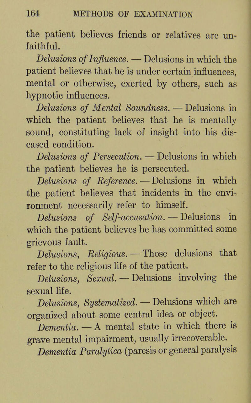 the patient believes friends or relatives are un- faithful. Delusions of Influence. — Delusions in which the patient believes that he is under certain influences, mental or otherwise, exerted by others, such as hypnotic influences. Delusions of Mental Soundness. — Delusions in which the patient believes that he is mentally sound, constituting lack of insight into his dis- eased condition. Delusions of Persecution. — Delusions in which the patient believes he is persecuted. Delusions of Reference.—Delusions in which the patient believes that incidents in the envi- ronment necessarily refer to himself. Delusions of Self-accusation. — Delusions in which the patient believes he has committed some grievous fault. Delusions, Religious. — Those delusions that refer to the religious life of the patient. Delusions, Sexual. — Delusions involving the sexual life. Delusions, Systematized. — Delusions which are organized about some central idea or object. Dementia. — A mental state in which there is grave mental impairment, usually irrecoverable. Dementia Paralytica (paresis or general paralysis