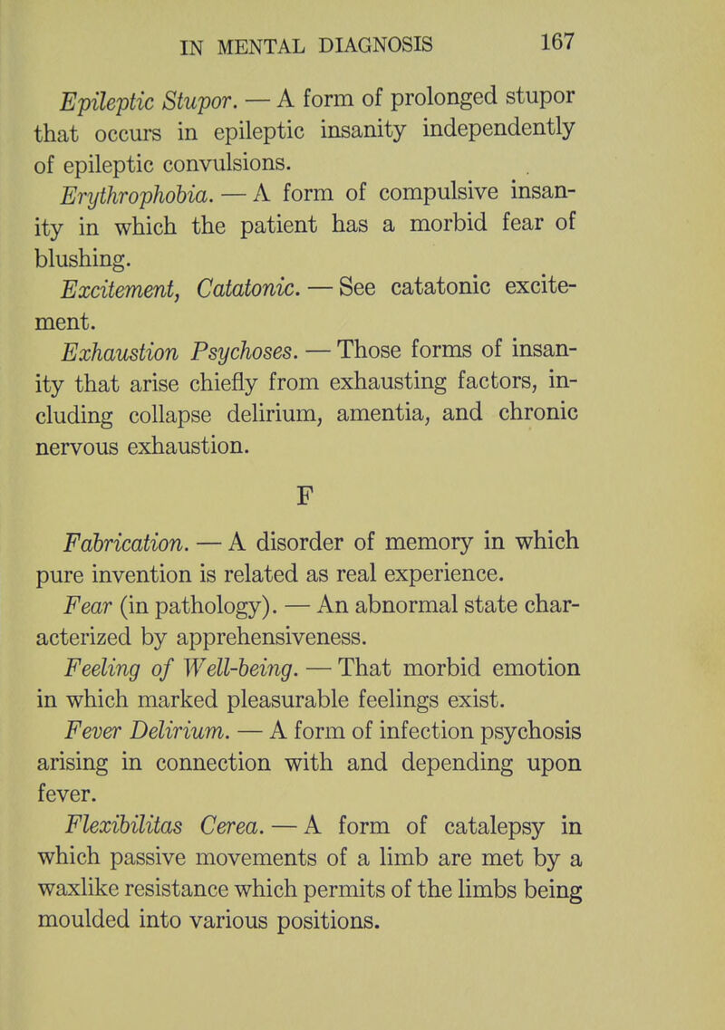 Epileptic Stupor. — A form of prolonged stupor that occurs in epileptic insanity independently of epileptic convulsions. Enjthrophobia. — A form of compulsive insan- ity in which the patient has a morbid fear of blushing. Excitement, Catatonic. — See catatonic excite- ment. Exhaustion Psychoses. — Those forms of insan- ity that arise chiefly from exhausting factors, in- cluding collapse delirium, amentia, and chronic nervous exhaustion. F Fabrication. — A disorder of memory in which pure invention is related as real experience. Fear (in pathology). — An abnormal state char- acterized by apprehensiveness. Feeling of Well-being. — That morbid emotion in which marked pleasurable feelings exist. Fever Delirium. — A form of infection psychosis arising in connection with and depending upon fever. Flexibilitas Cerea. — A form of catalepsy in which passive movements of a limb are met by a waxlike resistance which permits of the limbs being moulded into various positions.